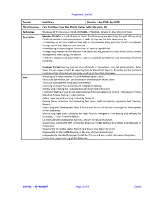 Waghmare Sachin
Cell No - 9011042067 Page 5 of 9 Dated:
Domain HealthCare Duration : Aug 2010- April 2011
Client/Location Care first (Blue Cross Blue Shield) Owings Mills, Maryland, US.
Technology Windows XP Professional, QC10, JAVA/J2EE, HTML/XML, Oracle 9i, SharePoint, BI Tool
Description Member Portal is a track of work in Portal Trunkline program which has the goal of improving
CareFirst member’s online experience. It seeks to improve the user experience by
• Providing an on line platform that acts as the common entry point for CareFirst customer
facing capabilities, features and services
• Developing or improving on line online self service capabilities.
• Integrating enterprise level features like secure access, personalization, notification, content
management, messaging, and search
• Actively measure and drive metrics such as customer satisfaction and utilization of online
functions.
Employer Portal Used by Internal User of Carefirst, Consultant, Internal administrator, Sales
Team. Portal supports both BI reporting tool & SharePoint Reports. Provides all the Standard
Functionalities of portal and currently used by all Carefirst Employees.
Role Analyzing user requirements (FS) and developing test cases.
Test cases estimation, Test cases creation and execution of test cases
Test case management using Quality Center10.
Involving testing of Functionality and Integration Testing.
Identify and creating the Test data.(Most Critical Part of Project )
Functional testingof web based application with followingtypes of testing – Regression Testing,
Retesting, Smoke Testing, system testing.
Defect reporting and tracking in Quality Center10.
Quality Center activities like Uploading Test cases, Test lab Creation, regression Suit Creation,
Reports.
Interacting with Development Team & Functional Analyst & Business Manager for development
of Test Scenarios.
Maintaining tight time schedules for High Priority Emergency Fixes testing and delivery for
escalated, critical Clientele defects.
Co-ordinate with Developers/ Business Analyst for issue resolution.
Successfully Completed UAT Testing for Employer Portal Without any Defect and Deployed in
Production.
Responsible for weekly status Reporting & Day to Day Report to Client.
Responsible for Daily DRB Meeting in Absence of Client Coordinator.
Independently Handled Employer Portal Day2 Project & Successfully Represent Cognizant.
Production support during all the Releases.
 