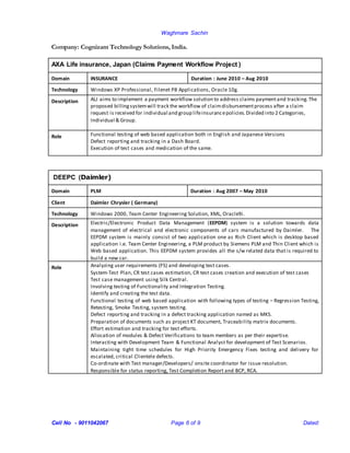 Waghmare Sachin
Cell No - 9011042067 Page 6 of 9 Dated:
Company: Cognizant Technology Solutions, India.
AXA Life insurance, Japan (Claims Payment Workflow Project )
Domain INSURANCE Duration : June 2010 – Aug 2010
Technology Windows XP Professional, Filenet P8 Applications, Oracle 10g.
Description ALJ aims to implement a payment workflow solution to address claims paymentand tracking.The
proposed billingsystemwill track the workflow of claimdisbursementprocess after a claim
request is received for individual and group lifeinsurancepolicies.Divided into 2 Categories,
Individual & Group.
Role Functional testing of web based application both in English and Japanese Versions
Defect reporting and tracking in a Dash Board.
Execution of test cases and medication of the same.
DEEPC (Daimler)
Domain PLM Duration : Aug 2007 – May 2010
Client Daimler Chrysler ( Germany)
Technology Windows 2000, Team Center Engineering Solution, XML, Oracle9i.
Description Electric/Electronic Product Data Management (EEPDM) system is a solution towards data
management of electrical and electronic components of cars manufactured by Daimler. The
EEPDM system is mainly consist of two application one as Rich Client which is desktop based
application i.e. Team Center Engineering, a PLM product by Siemens PLM and Thin Client which is
Web based application. This EEPDM system provides all the s/w related data that is required to
build a new car.
Role Analyzing user requirements (FS) and developing test cases.
System-Test Plan, CR test cases estimation, CR test cases creation and execution of test cases
Test case management using Silk Central.
Involving testing of Functionality and Integration Testing.
Identify and creating the test data.
Functional testing of web based application with following types of testing – Regression Testing,
Retesting, Smoke Testing, system testing.
Defect reporting and tracking in a defect tracking application named as MKS.
Preparation of documents such as project KT document, Traceability matrix documents.
Effort estimation and tracking for test efforts.
Allocation of modules & Defect Verifications to team members as per their expertise.
Interacting with Development Team & Functional Analyst for development of Test Scenarios.
Maintaining tight time schedules for High Priority Emergency Fixes testing and delivery for
escalated, critical Clientele defects.
Co-ordinate with Test manager/Developers/ onsite coordinator for issue resolution.
Responsible for status reporting, Test Completion Report and BCP, RCA.
 