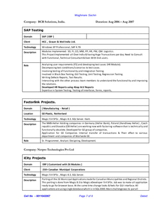 Waghmare Sachin
Cell No - 9011042067 Page 7 of 9 Dated:
Company: BCR Solutions, India. Duration: Aug 2006 – Aug 2007
SAP Testing
Domain SAP ( ERP )
Client HCC , Grauer & Weil India Ltd.
Technology Windows XP Professional, SAP 4.7B
Description Modules Implemented: SD, FI, CO, MM, PP, HR, PM, QM. Logistics.
This ProjectImplemented all Over India & havingHuge Transactions per day.Need to Consult
with Functional,Technical Consultant& Even With End-users.
Role Analyzing user requirements (FS) and developing test cases (HR Module).
Decomposing test conditions/scenarios to test cases.
Involving testing of Functionality and Integration Testing.
Involved in Black Box Testing, GUI Testing, Unit Testing, Regression Testing.
Writing Defects Reports, Test Results.
Interacting with the other process team members to understand the functionality and improving
the relations.
Developed HR Reports using Abap ALV Reports
Expertise in System Testing, Testing of Interfaces, forms, reports,
Factorlink Projects.
Domain ( Manufacturing - Retail )
Location GE-Plastic, Netherland
Technology Magic 9.4 SP3c , Magic 8.3, SQL Server. Ibolt.
Description The NMB-Heller Holding companies in Germany (Heller Bank), Poland (Handlowy Heller) , Czech
republic and Slovakia (OB Heller) are working now with factoring-software that is technically and
functionally obsolete. Developed for GE group of companies.
Application for GE Companies Internal transfer of transactions & Their effect to various
department and companies of Worlwide GE.
Role Sr. Programmer, Analyst. Designing, Development.
Company: Netpro Technologies Pvt Ltd
iCity Projects
Domain ERP ( Customized with 26 Modules )
Client 250+ Canadian Municipal Corporations
Technology Magic 9.4 SP3c , Magic 8.3, SQL Server.
Description Portingall the 26 Municipal Applicationsmadefor Canadian Municipalities and Regional Districts.
This portingis done from Magic 8.3 to Magic eDeveloper 9.4 SP3c. Job was to make all application
ready to go for browser base. At the same time change looks & feels for GUI interface. All
applicationsareusingsingledatabasewhich is in SQL2000.Main challengewas to put all
 