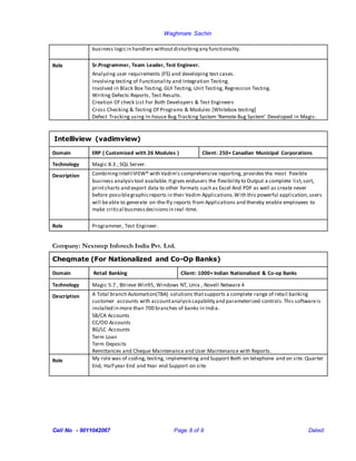 Waghmare Sachin
Cell No - 9011042067 Page 8 of 9 Dated:
business logicin handlers withoutdisturbingany functionality.
Role Sr.Programmer, Team Leader, Test Engineer.
Analyzing user requirements (FS) and developing test cases.
Involving testing of Functionality and Integration Testing.
Involved in Black Box Testing, GUI Testing, Unit Testing, Regression Testing.
Writing Defects Reports, Test Results.
Creation Of check List For Both Developers & Test Engineers
Cross Checking & Testing Of Programs & Modules [Whitebox testing]
Defect Tracking using In-house Bug Tracking System ‘Remote Bug System’ Developed in Magic.
Intelliview (vadimview)
Domain ERP ( Customized with 26 Modules ) Client: 250+ Canadian Municipal Corporations
Technology Magic 8.3 , SQL Server.
Description CombiningIntelliVIEW® with Vadim's comprehensive reporting, provides the most flexible
business analysistool available.Itgives endusers the flexibility to Output a complete list,sort,
printcharts and export data to other formats such as Excel And PDF as well as create never
before possiblegraphicreports in their Vadim Applications.With this powerful application,users
will beable to generate on-the-fly reports from Applications and thereby enable employees to
make critical businessdecisionsin real-time.
Role Programmer, Test Engineer.
Company: Nextstep Infotech India Pvt. Ltd.
Cheqmate (For Nationalized and Co-Op Banks)
Domain Retail Banking Client: 1000+ Indian Nationalized & Co-op Banks
Technology Magic 5.7 , Btrieve Win95, Windows NT, Unix , Novell Netware 4
Description A Total branch Automation(TBA) solutions thatsupports a complete range of retail banking
customer accounts with accountanalysiscapability and parameterized controls.This softwareis
installed in more than 700 branches of banks in India.
SB/CA Accounts
CC/OD Accounts
BG/LC Accounts
Term Loan
Term Deposits
Remittances and Cheque Maintenance and User Maintenance with Reports.
Role My role was of coding, testing, implementing and Support Both on telephone and on site. Quarter
End, Half year End and Year end Support on site.
 