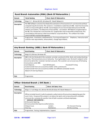 Waghmare Sachin
Cell No - 9011042067 Page 9 of 9 Dated:
Rural Branch Automation (RBA) (Bank Of Maharashtra )
Domain Retail Banking Client: Bank Of Maharashtra
Technology Magic 5.7 , Btrieve Win95, Windows NT, Novell Netware 4.
Description The RBA Software solutions facilitates theautomation of transactionsof rural branches without
computerizing the branches.The solution is Installed ata nodal Branch (NB) . Data from branches
in the vicinity areBrought to the NB. Consolidation of rural branch data takes placeatthe NB.
Interest calculations, Tax deduction at Source(TDS) , calculations MIS Reports are generated at
the NB. This relieves the rural branches of a largeburdon and increasetheir productivity.This
consolidation Information isthen transmitted to corporateoffices. This software facilitates
centralized MIS and data Management.
Role Programmer, Installation,Implementation, Trainingand Supporton Telephone, Interaction with
clientfor new requirements, enhancement, change requirements.
Any Branch Banking (ABB) ( Bank Of Maharashtra )
Domain Retail Banking Client: Bank Of Maharashtra
Technology Magic 8.3, Btrieve, Windows NT.
Description ABB Is the facility by which the customer can enter any branch of the Bank and conductbanking
business.The transactionsarecarried outby Passingthedetails over the bank’s network to the
branch at which the Customer maintain accounts. The customer can carry out any of Following
transactions under ABB.
Cash Deposits Cash Withdrawals Passbook Printing
Funds transfer from one accountto another atthe samebranch.
Funds transfer from one accountto another ata different connected branch.
Deposit of clearingcheques.
Role Programmer.
Officer Oriented Branch ( SVC Bank )
Domain Retail Banking Client: SVC Bank, Pune.
Technology Magic 5.7 and Magic 8.3, Btrieve Win95,Windows NT, Novell Netware 4.
Description
Officer oriented branch in which automatic authorization of transactionsdependingupon the
users limits. Purposeof this project is to reduce the work and increasethe profit and better
serviceto the customers & savethe time of both customer and bank employees.
* MODULES IMPLEMENTED :
All Accounts Opening.,
All transactionsthatrequires authorizations.
Cheque Issue. Lockers. T.D. Account Closing.
Clearing. Remittance. Bill Discounting.
Role Programmer, Testing, Implementation, Support.
 