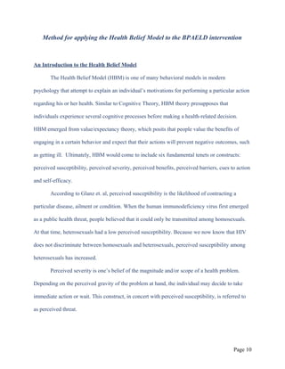 Method for applying the Health Belief Model to the BPAELD intervention
An Introduction to the Health Belief Model
The Health Belief Model (HBM) is one of many behavioral models in modern
psychology that attempt to explain an individual’s motivations for performing a particular action
regarding his or her health. Similar to Cognitive Theory, HBM theory presupposes that
individuals experience several cognitive processes before making a health-related decision.
HBM emerged from value/expectancy theory, which posits that people value the benefits of
engaging in a certain behavior and expect that their actions will prevent negative outcomes, such
as getting ill. Ultimately, HBM would come to include six fundamental tenets or constructs:
perceived susceptibility, perceived severity, perceived benefits, perceived barriers, cues to action
and self-efficacy.
According to Glanz et. al, perceived susceptibility is the likelihood of contracting a
particular disease, ailment or condition. When the human immunodeficiency virus first emerged
as a public health threat, people believed that it could only be transmitted among homosexuals.
At that time, heterosexuals had a low perceived susceptibility. Because we now know that HIV
does not discriminate between homosexuals and heterosexuals, perceived susceptibility among
heterosexuals has increased.
Perceived severity is one’s belief of the magnitude and/or scope of a health problem.
Depending on the perceived gravity of the problem at hand, the individual may decide to take
immediate action or wait. This construct, in concert with perceived susceptibility, is referred to
as perceived threat.
Page 10
 