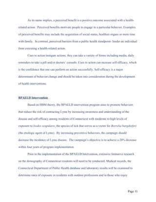 As its name implies, a perceived benefit is a positive outcome associated with a health-
related action. Perceived benefits motivate people to engage in a particular behavior. Examples
of perceived benefits may include the acquisition of social status, healthier organs or more time
with family. In contrast, perceived barriers-from a public health standpoint- hinder an individual
from executing a health-related action.
Cues to action instigate actions; they can take a variety of forms including media, daily
reminders to take a pill and/or doctors’ consults. Cues to action can increase self-efficacy, which
is the confidence that one can perform an action successfully. Self-efficacy is a major
determinant of behavior change and should be taken into consideration during the development
of health interventions.
BPAELD Intervention
Based on HBM theory, the BPAELD intervention program aims to promote behaviors
that reduce the risk of contracting Lyme by increasing awareness and understanding of the
disease and self-efficacy among residents of Connecticut with moderate to high levels of
exposure to Ixodes scapularis, the species of tick that serves as a vector for Borrelia burgdorferi
(the etiologic agent of Lyme). By increasing preventive behaviors, the campaign should
decrease the incidence of Lyme disease. The campaign’s objective is to achieve a 20% decrease
within four years of program implementation.
Prior to the implementation of the BPAELD Intervention, extensive formative research
on the demography of Connecticut residents will need to be conducted. Medical records, the
Connecticut Department of Public Health database and laboratory results will be examined to
determine rates of exposure in residents with outdoor professions and in those who enjoy
Page 11
 