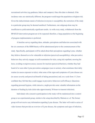 recreational activities (eg gardeners, hikers and campers). Once this data is obtained, if the
incidence rates are statistically different, the program would target the population at highest risk.
Given the indiscriminate nature of infection (everyone is susceptible), the restriction of the study
to a particular group may be deemed unethical. Furthermore, one subgroup alone may be
insufficient to yield statistically significant results. As with every study, withdrawals from the
BPAELD intervention program are to be expected; therefore, a large population at the beginning
of program implementation is preferred.
A baseline survey regarding ideas, attitudes, perceptions and behaviors associated with
the six constructs of the HBM theory will be administered prior to the commencement of the
study. Specifically, participants will be asked about their perceptions regarding Lyme, whether
they believe themselves to be vulnerable to infection (perceived susceptibility), what preventive
behaviors they actively engage in (self-examination for ticks, using tick repellant, mowing the
lawn, avoiding overgrown areas), reasons for inaction (perceived barriers), whether they had
heard of or seen other Lyme prevention campaigns (cues to action), what constitutes their daily
routine (to assess exposure to ticks), what some of the signs and symptoms of Lyme disease are
(to assess severity and perceived benefit of taking precautions) and, on a scale from 1-5, how
confident they felt that they could engage in preventive behaviors (self-efficacy). Questions
regarding personal hygiene, while intrusive, might provide some valuable information on the
duration of feeding by ticks (ticks take approximately 30 hours to transmit infection).
Individuals who consent to participation in the study will be randomized into a control
group or an experimental group, similar to the setup described by Malouin et. al. The former
group will not receive any information regarding Lyme disease. The latter will watch a series of
video lectures that provide an overview of Lyme disease, the symptoms and signs of infection,
Page 12
 