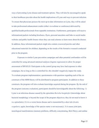 ways of preventing Lyme disease and treatment options. They will also be encouraged to speak
to their healthcare provider about the health implications of Lyme and ways to prevent infection.
To ensure that physicians possess the most up-to-date information on Lyme, they will be asked
to take professional enhancement credits (either via webinar or conference) delivered by
qualified health professionals from reputable institutions. Furthermore, participants will receive
informational packets including brochures, flyers, personal anecdotes and links to social media
websites and public health forums where they can read columns to learn more about the disease.
In addition, these informational packets might also contain crossword puzzles and other
educational materials for children, depending on the results of the formative research conducted
prior to the program.
Exposure to similar Lyme prevention campaigns and other potential confounders will be
controlled for using advanced statistical analyses (logistic regression) to allow for proper
assessment of BPAELD. Participants in the control group may have had exposure to other
campaigns, but as long as this is controlled for, this shouldn’t negatively impact the study.
To evaluate program implementation, questionnaires with questions regarding each of the six
constructs of the HBM theory will be distributed to program participants. In addition to these
constructs, the program will also evaluate knowledge acquired during the program. By the end of
the program (outcome evaluation), participants should be knowledgeable about the following: 1)
Lyme is an infectious disease caused by the spirochete Borrelia burgdorferi (knowledge about
bacterial morphology is beyond the scope of the program objectives; they do not need to know it
is a spirochete); 2) it is a vector-borne disease and is transmitted by a deer tick (Ixodes
scapularis; again, knowledge of the species name is not necessary); 3) it causes joint pain,
neurological manifestations (memory problems, difficulty concentrating, Bels Palsy), and cardiac
Page 13
 