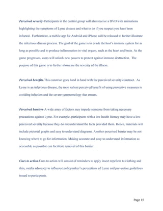 Perceived severity-Participants in the control group will also receive a DVD with animations
highlighting the symptoms of Lyme disease and what to do if you suspect you have been
infected. Furthermore, a mobile app for Android and iPhone will be released to further illustrate
the infectious disease process. The goal of the game is to evade the host’s immune system for as
long as possible and to produce inflammation in vital organs, such as the heart and brain. As the
game progresses, users will unlock new powers to protect against immune destruction. The
purpose of this game is to further showcase the severity of the illness.
Perceived benefits-This construct goes hand in hand with the perceived severity construct. As
Lyme is an infectious disease, the most salient perceived benefit of using protective measures is
avoiding infection and the severe symptomology that ensues.
Perceived barriers-A wide array of factors may impede someone from taking necessary
precautions against Lyme. For example, participants with a low health literacy may have a low
perceived severity because they do not understand the facts provided them. Hence, materials will
include pictorial graphs and easy to understand diagrams. Another perceived barrier may be not
knowing where to go for information. Making accurate and easy-to-understand information as
accessible as possible can facilitate removal of this barrier.
Cues to action-Cues to action will consist of reminders to apply insect repellent to clothing and
skin, media advocacy to influence policymaker’s perceptions of Lyme and preventive guidelines
issued to participants.
Page 15
 