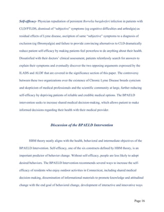 Self-efficacy- Physician repudiation of persistent Borrelia burgdorferi infection in patients with
CLD/PTLDS, dismissal of “subjective” symptoms (eg cognitive difficulties and arthralgia) as
residual effects of Lyme disease, ascription of same “subjective” symptoms to a diagnosis of
exclusion (eg fibromyalgia) and failure to provide convincing alternatives to CLD dramatically
reduce patient self-efficacy by making patients feel powerless to do anything about their health.
Dissatisfied with their doctors’ clinical assessment, patients relentlessly search for answers to
explain their symptoms and eventually discover the two opposing arguments expressed by the
ILADS and ALDF that are covered in the significance section of this paper. The controversy
between these two organizations over the existence of Chronic Lyme Disease breeds cynicism
and skepticism of medical professionals and the scientific community at large, further reducing
self-efficacy by depriving patients of reliable and credible medical options. The BPAELD
intervention seeks to increase shared medical decision-making, which allows patient to make
informed decisions regarding their health with their medical provider.
Discussion of the BPAELD Intervention
HBM theory neatly aligns with the health, behavioral and intermediate objectives of the
BPAELD Intervention. Self-efficacy, one of the six constructs defined by HBM theory, is an
important predictor of behavior change. Without self-efficacy, people are less likely to adopt
desired behaviors. The BPAELD Intervention recommends several ways to increase the self-
efficacy of residents who enjoy outdoor activities in Connecticut, including shared medical
decision-making, dissemination of informational materials to promote knowledge and attitudinal
change with the end goal of behavioral change, development of interactive and innovative ways
Page 16
 