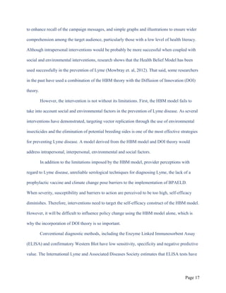 to enhance recall of the campaign messages, and simple graphs and illustrations to ensure wider
comprehension among the target audience, particularly those with a low level of health literacy.
Although intrapersonal interventions would be probably be more successful when coupled with
social and environmental interventions, research shows that the Health Belief Model has been
used successfully in the prevention of Lyme (Mowbray et. al, 2012). That said, some researchers
in the past have used a combination of the HBM theory with the Diffusion of Innovation (DOI)
theory.
However, the intervention is not without its limitations. First, the HBM model fails to
take into account social and environmental factors in the prevention of Lyme disease. As several
interventions have demonstrated, targeting vector replication through the use of environmental
insecticides and the elimination of potential breeding sides is one of the most effective strategies
for preventing Lyme disease. A model derived from the HBM model and DOI theory would
address intrapersonal, interpersonal, environmental and social factors.
In addition to the limitations imposed by the HBM model, provider perceptions with
regard to Lyme disease, unreliable serological techniques for diagnosing Lyme, the lack of a
prophylactic vaccine and climate change pose barriers to the implementation of BPAELD.
When severity, susceptibility and barriers to action are perceived to be too high, self-efficacy
diminishes. Therefore, interventions need to target the self-efficacy construct of the HBM model.
However, it will be difficult to influence policy change using the HBM model alone, which is
why the incorporation of DOI theory is so important.
Conventional diagnostic methods, including the Enzyme Linked Immunosorbent Assay
(ELISA) and confirmatory Western Blot have low sensitivity, specificity and negative predictive
value. The International Lyme and Associated Diseases Society estimates that ELISA tests have
Page 17
 