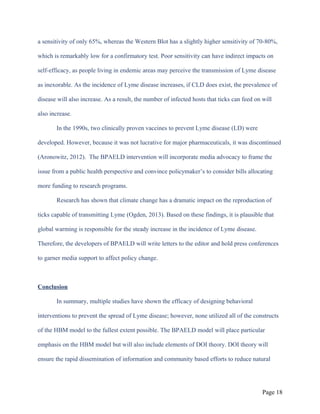 a sensitivity of only 65%, whereas the Western Blot has a slightly higher sensitivity of 70-80%,
which is remarkably low for a confirmatory test. Poor sensitivity can have indirect impacts on
self-efficacy, as people living in endemic areas may perceive the transmission of Lyme disease
as inexorable. As the incidence of Lyme disease increases, if CLD does exist, the prevalence of
disease will also increase. As a result, the number of infected hosts that ticks can feed on will
also increase.
In the 1990s, two clinically proven vaccines to prevent Lyme disease (LD) were
developed. However, because it was not lucrative for major pharmaceuticals, it was discontinued
(Aronowitz, 2012). The BPAELD intervention will incorporate media advocacy to frame the
issue from a public health perspective and convince policymaker’s to consider bills allocating
more funding to research programs.
Research has shown that climate change has a dramatic impact on the reproduction of
ticks capable of transmitting Lyme (Ogden, 2013). Based on these findings, it is plausible that
global warming is responsible for the steady increase in the incidence of Lyme disease.
Therefore, the developers of BPAELD will write letters to the editor and hold press conferences
to garner media support to affect policy change.
Conclusion
In summary, multiple studies have shown the efficacy of designing behavioral
interventions to prevent the spread of Lyme disease; however, none utilized all of the constructs
of the HBM model to the fullest extent possible. The BPAELD model will place particular
emphasis on the HBM model but will also include elements of DOI theory. DOI theory will
ensure the rapid dissemination of information and community based efforts to reduce natural
Page 18
 