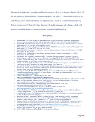 habitats of the tick Ixodes scapularis and has been proven effective in the past (Garvin, 2005). Of
the six constructs presented in the Health Belief Model, the BPAELD intervention will focus on
self-efficacy, since perceived barriers, susceptibility and severity in Connecticut are relatively
high in comparison. Collectively, these theories will lead to enhanced self-efficacy, which will
promote preventive behaviors among the target population in Connecticut.
Bibliography
1. Aronowitz RA. (2012). The rise and fall of the lyme disease vaccines: a cautionary tale for risk interventions in
American medicine and public health. Milbank Quarterly, 90, 250-77. doi:10.1111/j.1468-0009.2012.00663.x
2. Marques AR. (2015). Laboratory diagnosis of Lyme disease: advances and challenges. Infectious Disease Clinics of
North America, 29, 295-307. doi:10.1016/j.idc.2015.02.005
3. Robinson ML, Kobayashi T, Higgins Y, Calkins H & Melia MT. (2015). Lyme carditis. Infectious Disease Clinics of
North America, 29, 255-68. doi:10.1016/j.idc.2015.02.003
4. Aucott JN. (2015). Posttreatment Lyme disease syndrome. Infectious Disease Clinics of North America, 29, 309-23.
doi:10.1016/j.idc.2015.02.012
5. Mead PS. (2015). Epidemiology of Lyme disease. Infectious Disease Clinics of North America, 29, 187-210.
doi:10.1016/j.idc.2015.02.010
6. Diuk-Wasser MA, Vannier E & Krause PJ. (2016). Coinfection by Ixodes Tick-Borne Pathogens: Ecological,
Epidemiological, and Clinical Consequences. Trends in Parasitology, 32, 30-42. doi:10.1016/j.pt.2015.09.008
7. Koedel U, Fingerle V & Pfister HW. (2015). Lyme neuroborreliosis-epidemiology, diagnosis and management. Nature
Reviews Neurology, 11, 446-56. doi:10.1038/nrneurol.2015.121
8. Garnett, J. M., Connally, N. P., Stafford, K. C., & Cartter, M. L. (2011). Evaluation of Deer-Targeted Interventions on
Lyme Disease Incidence in Connecticut. Public Health Reports, 126(3), 446-454.
9. Garvin, J. H., Gordin, T. F., Haignere, C., & DuCette, J. P. (2005). Development of a Public Health Assessment Tool to
Prevent Lyme Disease: Tool Construction and Validation. Perspectives in Health Information Management/ AHIMA,
American Health Information Management Association, 2, 11.
10. Mowbray, F., Amlôt, R., & Rubin, G. J. (2012). Ticking All the Boxes? A Systematic Review of Education and
Communication Interventions to Prevent Tick-Borne Disease. Vector Borne and Zoonotic Diseases, 12(9), 817–825.
http://doi.org/10.1089/vbz.2011.0774
11. Chronic Lyme Disease (n.d.). Retrieved May 21, 2016, from
https://www.niaid.nih.gov/topics/lymedisease/Pages/chronic.aspx
12. Centers for Disease Control and Prevention. (2015). Summary of Notifiable Infectious Diseases and Conditions: United
States, 2013. Morbidity and Mortality Weekly Report (MMWR), 62(53), 1-119. Retrieved May 25, 2016, from
http://www.cdc.gov/mmwr/preview/mmwrhtml/mm6253a1.htm
13. Town of Ridgefield, Connecticut - BLAST Message. (n.d.). Retrieved June 01, 2016, from
http://www.ridgefieldct.org/content/46/6311/6347/8919.aspx
14. Lyme Connection. BLAST Prevention Program. (n.D.). Retrieved June 01, 2016, from
http://lymeconnection.org/what_we_do/preventionprogram.html
15. Clark, R. P., & Hu, L. T. (2008). Prevention of Lyme Disease (and other tick borne infections). Infectious Disease
Clinics of North America, 22(3), 381–vii. http://doi.org/10.1016/j.idc.2008.03.007
16. Lyme Disease Prevention: The Tick Project. (n.d.). Retrieved June 02, 2016, from http://www.caryinstitute.org/what-
we-do/lyme-disease-prevention-tick-project
17. Malouin, R., Winch, P., Leontsini, E., Glass, G., Simon, D., Hayes, E. and Schwartz, B. (2003). Longitudinal
Evaluation of an Educational Intervention for Preventing Tick Bites in an Area with Endemic Lyme Disease in
Baltimore County, Maryland. Am. J. Epidemiol. 157 (11): 1039-1051. Doi: 10.1093/aje/kwg076
18. Beaujean, D. J. M. A., Bults, M., van Steenbergen, J. E., & Voeten, H. A. C. M. (2013). Study on public perceptions
and protective behaviors regarding Lyme disease among the general public in the Netherlands: implications for
prevention programs. BMC Public Health, 13, 225. http://doi.org/10.1186/1471-2458-13-225
19. Bransfield RC et. al., (2007). The association between tick-borne infections, Lyme borreliosis and autism spectrum
disorders, Med Hypotheses, doi: 10. 1016/j. mehy.2007.09.006
20. ALDF | ALDF. (n.d.). Retrieved May 22, 2016, from http://www.aldf.com/
Page 19
 