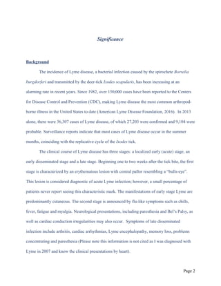 Significance
Background
The incidence of Lyme disease, a bacterial infection caused by the spirochete Borrelia
burgdorferi and transmitted by the deer-tick Ixodes scapularis, has been increasing at an
alarming rate in recent years. Since 1982, over 150,000 cases have been reported to the Centers
for Disease Control and Prevention (CDC), making Lyme disease the most common arthropod-
borne illness in the United States to date (American Lyme Disease Foundation, 2016). In 2013
alone, there were 36,307 cases of Lyme disease, of which 27,203 were confirmed and 9,104 were
probable. Surveillance reports indicate that most cases of Lyme disease occur in the summer
months, coinciding with the replicative cycle of the Ixodes tick.
The clinical course of Lyme disease has three stages: a localized early (acute) stage, an
early disseminated stage and a late stage. Beginning one to two weeks after the tick bite, the first
stage is characterized by an erythematous lesion with central pallor resembling a “bulls-eye”.
This lesion is considered diagnostic of acute Lyme infection; however, a small percentage of
patients never report seeing this characteristic mark. The manifestations of early stage Lyme are
predominantly cutaneous. The second stage is announced by flu-like symptoms such as chills,
fever, fatigue and myalgia. Neurological presentations, including paresthesia and Bel’s Palsy, as
well as cardiac conduction irregularities may also occur. Symptoms of late disseminated
infection include arthritis, cardiac arrhythmias, Lyme encephalopathy, memory loss, problems
concentrating and paresthesia (Please note this information is not cited as I was diagnosed with
Lyme in 2007 and know the clinical presentations by heart).
Page 2
 