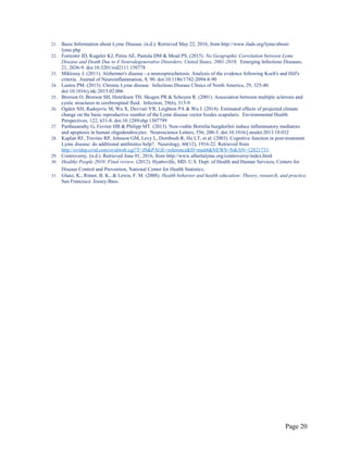 21. Basic Information about Lyme Disease. (n.d.). Retrieved May 22, 2016, from http://www.ilads.org/lyme/about-
lyme.php
22. Forrester JD, Kugeler KJ, Perea AE, Pastula DM & Mead PS. (2015). No Geographic Correlation between Lyme
Disease and Death Due to 4 Neurodegenerative Disorders, United States, 2001-2010. Emerging Infectious Diseases,
21, 2036-9. doi:10.3201/eid2111.150778
23. Miklossy J. (2011). Alzheimer's disease - a neurospirochetosis. Analysis of the evidence following Koch's and Hill's
criteria. Journal of Neuroinflammation, 8, 90. doi:10.1186/1742-2094-8-90
24. Lantos PM. (2015). Chronic Lyme disease. Infectious Disease Clinics of North America, 29, 325-40.
doi:10.1016/j.idc.2015.02.006
25. Brorson O, Brorson SH, Henriksen TH, Skogen PR & Schoyen R. (2001). Association between multiple sclerosis and
cystic structures in cerebrospinal fluid. Infection, 29(6), 315-9
26. Ogden NH, Radojevic M, Wu X, Duvvuri VR, Leighton PA & Wu J. (2014). Estimated effects of projected climate
change on the basic reproductive number of the Lyme disease vector Ixodes scapularis. Environmental Health
Perspectives, 122, 631-8. doi:10.1289/ehp.1307799
27. Parthasarathy G, Fevrier HB & Philipp MT. (2013). Non-viable Borrelia burgdorferi induce inflammatory mediators
and apoptosis in human oligodendrocytes. Neuroscience Letters, 556, 200-3. doi:10.1016/j.neulet.2013.10.032
28. Kaplan RF, Trevino RP, Johnson GM, Levy L, Dornbush R, Hu LT, et al. (2003). Cognitive function in post-treatment
Lyme disease: do additional antibiotics help?. Neurology, 60(12), 1916-22. Retrieved from
http://ovidsp.ovid.com/ovidweb.cgi?T=JS&PAGE=reference&D=med4&NEWS=N&AN=12821733.
29. Controversy. (n.d.). Retrieved June 01, 2016, from http://www.albertalyme.org/controversy/index.html
30. Healthy People 2010: Final review. (2012). Hyattsville, MD: U.S. Dept. of Health and Human Services, Centers for
Disease Control and Prevention, National Center for Health Statistics.
31. Glanz, K., Rimer, B. K., & Lewis, F. M. (2008). Health behavior and health education: Theory, research, and practice.
San Francisco: Jossey-Bass.
Page 20
 