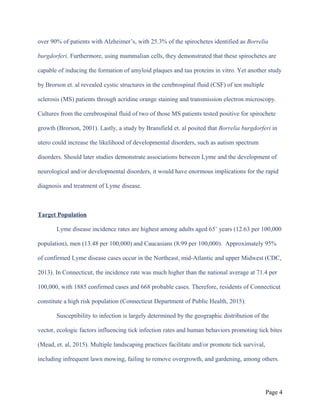 over 90% of patients with Alzheimer’s, with 25.3% of the spirochetes identified as Borrelia
burgdorferi. Furthermore, using mammalian cells, they demonstrated that these spirochetes are
capable of inducing the formation of amyloid plaques and tau proteins in vitro. Yet another study
by Brorson et. al revealed cystic structures in the cerebrospinal fluid (CSF) of ten multiple
sclerosis (MS) patients through acridine orange staining and transmission electron microscopy.
Cultures from the cerebrospinal fluid of two of those MS patients tested positive for spirochete
growth (Brorson, 2001). Lastly, a study by Bransfield et. al posited that Borrelia burgdorferi in
utero could increase the likelihood of developmental disorders, such as autism spectrum
disorders. Should later studies demonstrate associations between Lyme and the development of
neurological and/or developmental disorders, it would have enormous implications for the rapid
diagnosis and treatment of Lyme disease.
Target Population
Lyme disease incidence rates are highest among adults aged 65+
years (12.63 per 100,000
population), men (13.48 per 100,000) and Caucasians (8.99 per 100,000). Approximately 95%
of confirmed Lyme disease cases occur in the Northeast, mid-Atlantic and upper Midwest (CDC,
2013). In Connecticut, the incidence rate was much higher than the national average at 71.4 per
100,000, with 1885 confirmed cases and 668 probable cases. Therefore, residents of Connecticut
constitute a high risk population (Connecticut Department of Public Health, 2015).
Susceptibility to infection is largely determined by the geographic distribution of the
vector, ecologic factors influencing tick infection rates and human behaviors promoting tick bites
(Mead, et. al, 2015). Multiple landscaping practices facilitate and/or promote tick survival,
including infrequent lawn mowing, failing to remove overgrowth, and gardening, among others.
Page 4
 