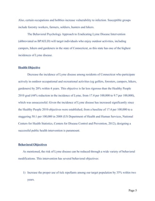 Also, certain occupations and hobbies increase vulnerability to infection. Susceptible groups
include forestry workers, farmers, soldiers, hunters and hikers.
The Behavioral Psychology Approach to Eradicating Lyme Disease Intervention
(abbreviated as BPAELD) will target individuals who enjoy outdoor activities, including
campers, hikers and gardeners in the state of Connecticut, as this state has one of the highest
incidences of Lyme disease.
Health Objective
Decrease the incidence of Lyme disease among residents of Connecticut who participate
actively in outdoor occupational and recreational activities (eg golfers, foresters, campers, hikers,
gardeners) by 20% within 4 years. This objective is far less rigorous than the Healthy People
2010 goal (44% reduction in the incidence of Lyme, from 17.4 per 100,000 to 9.7 per 100,000),
which was unsuccessful. Given the incidence of Lyme disease has increased significantly since
the Healthy People 2010 objectives were established, from a baseline of 17.4 per 100,000 to a
staggering 50.1 per 100,000 in 2008 (US Department of Health and Human Services, National
Centers for Health Statistics, Centers for Disease Control and Prevention, 2012), designing a
successful public health intervention is paramount.
Behavioral Objectives
As mentioned, the risk of Lyme disease can be reduced through a wide variety of behavioral
modifications. This intervention has several behavioral objectives:
1) Increase the proper use of tick repellants among our target population by 35% within two
years.
Page 5
 