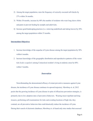 2) Among the target population, raise the frequency of correctly executed self-checks by
27% within 36 months.
3) Within 38 months, increase by 40% the number of residents who wear long sleeve shirts
and pants to prevent feeding by nymphs and adult ticks.
4) Increase good landscaping practices (i.e. removing underbrush and raking leaves) by 50%
among the target population within 33 months.
Intermediate Objectives
1. Increase knowledge of the sequelae of Lyme disease among the target population by 50%
within 6 months.
2. Increase knowledge of the geographic distribution and reproductive patterns of the vector
tick Ixodes scapularis among Connecticut resident’s living in endemic areas by 60%
within 5 months.
Innovation
Notwithstanding the demonstrated efficacy of extant preventive measures against Lyme
disease, the incidence of Lyme disease continues its upward trajectory. Mowbray et. al, 2012
posits that the growing incidence of Lyme disease in spite of efficacious prevention strategies, is
primarily due to low adoption rates of preventive behaviors. Wearing insect repellant and long
trousers, performing self-examinations for ticks and avoiding locations of high risk, they
contend, are all preventive behaviors that could drastically reduce the incidence of Lyme.
During their search of electronic databases, Mowbray et. al found only nine studies that assessed
Page 6
 