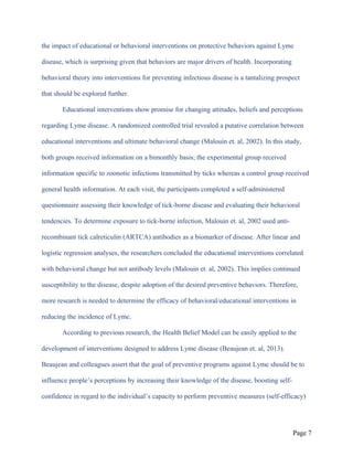the impact of educational or behavioral interventions on protective behaviors against Lyme
disease, which is surprising given that behaviors are major drivers of health. Incorporating
behavioral theory into interventions for preventing infectious disease is a tantalizing prospect
that should be explored further.
Educational interventions show promise for changing attitudes, beliefs and perceptions
regarding Lyme disease. A randomized controlled trial revealed a putative correlation between
educational interventions and ultimate behavioral change (Malouin et. al, 2002). In this study,
both groups received information on a bimonthly basis; the experimental group received
information specific to zoonotic infections transmitted by ticks whereas a control group received
general health information. At each visit, the participants completed a self-administered
questionnaire assessing their knowledge of tick-borne disease and evaluating their behavioral
tendencies. To determine exposure to tick-borne infection, Malouin et. al, 2002 used anti-
recombinant tick calreticulin (ARTCA) antibodies as a biomarker of disease. After linear and
logistic regression analyses, the researchers concluded the educational interventions correlated
with behavioral change but not antibody levels (Malouin et. al, 2002). This implies continued
susceptibility to the disease, despite adoption of the desired preventive behaviors. Therefore,
more research is needed to determine the efficacy of behavioral/educational interventions in
reducing the incidence of Lyme.
According to previous research, the Health Belief Model can be easily applied to the
development of interventions designed to address Lyme disease (Beaujean et. al, 2013).
Beaujean and colleagues assert that the goal of preventive programs against Lyme should be to
influence people’s perceptions by increasing their knowledge of the disease, boosting self-
confidence in regard to the individual’s capacity to perform preventive measures (self-efficacy)
Page 7
 