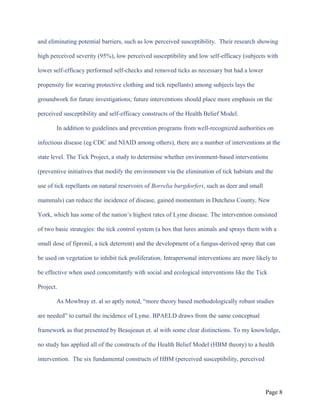 and eliminating potential barriers, such as low perceived susceptibility. Their research showing
high perceived severity (95%), low perceived susceptibility and low self-efficacy (subjects with
lower self-efficacy performed self-checks and removed ticks as necessary but had a lower
propensity for wearing protective clothing and tick repellants) among subjects lays the
groundwork for future investigations; future interventions should place more emphasis on the
perceived susceptibility and self-efficacy constructs of the Health Belief Model.
In addition to guidelines and prevention programs from well-recognized authorities on
infectious disease (eg CDC and NIAID among others), there are a number of interventions at the
state level. The Tick Project, a study to determine whether environment-based interventions
(preventive initiatives that modify the environment via the elimination of tick habitats and the
use of tick repellants on natural reservoirs of Borrelia burgdorferi, such as deer and small
mammals) can reduce the incidence of disease, gained momentum in Dutchess County, New
York, which has some of the nation’s highest rates of Lyme disease. The intervention consisted
of two basic strategies: the tick control system (a box that lures animals and sprays them with a
small dose of fipronil, a tick deterrent) and the development of a fungus-derived spray that can
be used on vegetation to inhibit tick proliferation. Intrapersonal interventions are more likely to
be effective when used concomitantly with social and ecological interventions like the Tick
Project.
As Mowbray et. al so aptly noted, “more theory based methodologically robust studies
are needed” to curtail the incidence of Lyme. BPAELD draws from the same conceptual
framework as that presented by Beaujeaun et. al with some clear distinctions. To my knowledge,
no study has applied all of the constructs of the Health Belief Model (HBM theory) to a health
intervention. The six fundamental constructs of HBM (perceived susceptibility, perceived
Page 8
 