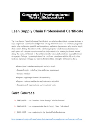 Lean Supply Chain Professional Certificate
The Lean Supply Chain Professional Certificate is a results-based certificate program designed to
focus on problem identification and problem solving at the root cause. The certificate program is
taught to be easily understandable and immediately applicable, by educators who are also supply
chain leaders. During the duration of the certificate program, which includes three courses,
participants will complete two take-home lean projects that focus on applying lessons learned
during the course. At the start of the next course in the series, participants are required to report
their project findings. Upon completion of the certificate, participants will be able to develop,
lead, and implement strategic and tactical elements of lean principles in the supply chain.
 Reduce total cost of ownership and inventory levels
 Reduce logistics costs, lead time, and space requirements
 Increase fill rates
 Improve supplier performance accountability
 Improve customer satisfaction and customer relationship
 Reduce overall organizational and operational waste
Core Courses
 LOG 4000P - Lean Essentials for the Supply Chain Professional
 LOG 4001P - Lean Implementation for the Supply Chain Professional
 LOG 4002P - Lean Leadership for the Supply Chain Professional
https://pe.gatech.edu/certificates/supply-chain-logistics/lean-supply-chain-professional-certificate
 