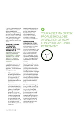VOLUME 04 | 2015 | 18
Ifyoudon’tneedtheextra20%
attheendofyourinvestment
period,thinkaboutthis
differently—inahigheryielding
portfolio,youcouldhavegotto
thesameendresultwitha20%
lowerinitialinvestment. Either
way,inthelongrun,aslightly
riskierinvestmentworksinyour
favour.
INVEST ACCORDING
TO YOUR TIME
HORIZON, NOT
ACCORDING TO YOUR
RISK AVERSION	
Nobody likes making a loss.
In this way, we are all risk
averse by nature. Therefore,
allowing your risk aversion
to determine your asset
exposure is not always the
best tactic.
Instead,yourassetmixorrisk
profileshould beafunction
ofhow longyouhaveuntil
retirement. Thetwoextremes
ofthisspectrum are:
•	 A 20-yearold hasover
40yearsuntilretirement
and,therefore,can take
onsubstantialrisk to
benefitfrom thehigher
returnsthiswillyieldinthe
longrun,but
•	 A personwho isaboutto
turn65 and retireshould
beinalowerrisk portfolio,
onewhichshieldsthem
from large assetvalue
variations,tominimise
the downside risk whenit
comesto cashinginthe
investmentatthe point
ofretirement.Justhow
lowthe risk profileshould
bewilldepend onthe
choice ofannuitytypeat
retirement
Betweenthesetwoextremes
isa continuum of risk-return
profiles.Again,whereyou
fitonthiscontinuumis
somethingyou should
discusswithyouradviser,
aseveryone’spersonal
circumstancesaredifferent.
CHOOSING THE
UNDERLYING FUNDS	
So,youhavemadea decision
astotheretirementproduct
youneed,andyouhave
workedoutthebudgetforhow
muchyoucanputawayeach
month.Now,theunderlying
fundsneedtobechosen—
withthehelpofyouradviser,
youneedtocreatea portfolio
offundsthatisalignedtoyour
investmentgoalandtobeat
inflation.
Severalfactorswillcomeinto
considerationhere: yourtime
horizontoretirement;how
yourotherexistingretirement
savingshave been invested;
yourstateofhealth;howmany
dependantsyouhave, etc. If
youarealreadyinretirement,
thenyourage,healthandthe
amountofmonthlydrawdown
shouldbetakenintoaccount
when choosingunderlying
funds.
Thechoiceofunderlyingunit
trustsandothersolutionswill,
therefore,beaverypersonal
oneandyoushouldseek
professionaladvicefromyour
accreditedfinancialadviser
beforemakingyourchoices.
However,themostimportant
considerationshouldbeyour
time horizontoretirement,
whichwillinformhowmuch
riskyoucantakeoninyour
choiceofunittrusts.
YOURASSETMIXORRISK
PROFILESHOULDBE
AFUNCTIONOFHOW
LONGYOUHAVEUNTIL
RETIREMENT.
 