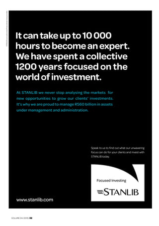VOLUME 04 | 2015 | 02
STANLIBisanauthorisedfinancialservicesprovider.
At STANLIB we never stop analysing the markets for
new opportunities to grow our clients’ investments.
It’s why we are proud to manage R560 billion in assets
under management and administration.
Speak to us to find out what our unwavering
focus can do for your clients and invest with
STANLIB today.
www.stanlib.com
Itcantakeupto10000
hourstobecomeanexpert.
We have spent a collective
1200 years focused on the
worldofinvestment.
 