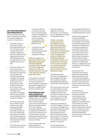 VOLUME 04 | 2015 | 22
WHYAREPERFORMANCE
FEESPROBLEMATIC?
Performancefeeshavelong
beenconsideredcontroversial
inthe assetmanagement
industryformanyreasons.
•	 Performancefees are
calculated usingthe
returnsgeneratedbythe
fund.Investorsneedto
considerwhetherthe
portfoliomanagertook
excessiveinvestmentrisk
to generate the returns.
STANLIBbelievesthata
risk-adjustedreturnmust
underpinperformance
fees
•	 Performancefeesmust
bestructured using
appropriatebenchmarks
thatreflectthe objectives
oftheportfolio and
theassetclassesbeing
managed.Forexample,
usingabenchmarklike
theConsumerPrice
Index(CPI)asabasis
for performance fees
foranequityfund is
inappropriate—reaching
thistargetiseasy,
meaningfundmanagers
willbecompensatedfor
simplyfulfillingtheir basic
investmentmandate
•	 Performancefeesmay
beunsuitableforretail
investors,whomight
notbeappropriately
informed regarding
potentiallycomplexfee
structures. Additionally,
retailinvestorsareoften
notinthebestpositionto
judge feesorto negotiate
thecorrectfeesfortheir
circumstances
•	 	Due tothenature ofretail
investmentsandclient
turnover,itisdifficult
toascertaintheexact
returnsenjoyedbyeach
investororchargefeeson
thatbasis.Newinvestors
mayenduppaying
forpastperformance
enjoyedbeforethey
joinedthefund
•	 	Theperformancefee
calculationandits
underlyingmethodology
canbeincredibly
complexforinvestors.
STANLIB’s suggestion is
that investors focus on the
following three elements:
Fairness to all parties;
ensuring portfolio manager
incentives are aligned to
investor outcomes; and
whether the performance fee
is calculated with available
public information.
Itisimportanttonotethat
SouthAfrica currentlyhas
noindustrystandardfor
structuringperformancefees.
Eachassetmanagerhasfull
discretion in designingtheir
performancefeemodel.
PERFORMANCEFEES
ANDALTERNATIVE
INVESTMENTVEHICLES
STANLIBsupportsandagrees
withTreasury’sintended
reforms,welcomingthe
move to ensure performance
feesaremoreappropriately
structured.However,
prescriptiveregulationsand
anoutrightban,ratherthana
structuredframeworkforthe
useofsuchfees,mayhave
unintendedconsequencesfor
theinvestmentindustryand
investor portfolios.
Amorenuanced,principle-
basedregulationof
performancefeeswould
empowertrusteesto
negotiatehowfeesare
structured.Itisanimportant
leverforaligningfundmanager
andmemberinterests.
Another unintended
consequence is that
banning performance
fees on any assets held in
these default portfolios
effectively excludes the
entire spectrum of alternative
investments from default
funds, including direct
property, infrastructure,
renewable energy and
private equity vehicles. The
use of pension fund assets
in these investments plays
an important supportive
role to achieving South
Africa’s infrastructure and
development goals.
Theperformancefee
structureisanintegralpartof
themanagementoflonger-
terminvestmentvehicles,
necessitatedbytheilliquidity
natureoftheunderlyingassets.
Performancefees,alsoknown
ascarriedinterest,areused
toaligntheinterestsoffund
managerswiththatofthe
fundoverthelifetimeofthese
investments,andmotivate
fundmanagerstoactinthe
bestinterestofinvestors.
Investorspaybasefeesto
coverthemanager’sminimum
runningcosts.Managersthen
participatealongsideinvestors
whenreturnsarerealised
afterasignificantlock-in
period.Investorsalsooften
derivecomfortfromthefact
thatmanagersco-investorin
thefundandhaveavested
interestinitssuccess.
Structuringalternative
investmentvehiclesinthis
waymayaligntheinterestsof
managersandinvestorsandis
acceptedglobalbestpractice.
Whilethedraftregulations
couldbeconsidered
unnecessarilyprescriptive,
thisoversightcouldhavethe
unintendedconsequenceof
theexclusionofalternatives.
Ultimately,webelievethis
wouldbetothedetriment
ofmembers.Alternatives
areanimportantsourceof
uncorrelatedreturnsand
offerlong-terminvestment
horizonswhileproviding
investorstheopportunityto
benefitfromtheilliquidity
premium—ahigherreturndue
totheilliquidnatureofthese
investments.
Also,pensionfund
investmentsaremadeby
professionalinvestorslike
assetconsultantswhoare
informedandempowered
tonegotiatethebestfeesfor
thefund.Aprescriptiveban
ofperformancefees across
theboard,inthiscase, seems
excessive.
InSTANLIB’sview,
Treasuryshouldapproach
theperformancefee
issuesimilarlytohow
itsapproachedpassive
investments.Thedraft
regulationsmandatepension
fundtrusteestoconsider
passiveinvestments—but
doesnotspecifically prescribe
themtoincludethem.Such
principle-basedregulation
shouldbeextendedto
performancefees,ratherthan
bannedoutright.
 