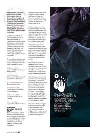 VOLUME 04 | 2015 | 24
BankundertheGoodBank
RestructuringProposal.
Secondly,theFinancial
ServicesBoardhasgranted
theGoodBankalicencetobe
aFinancialServicedProvider.
Effectively,thismeansthat
theauthoritieshaverubber-
stampedthecreationof
theGoodBank,onceallthe
otherpartsoftheprocessare
completed.
On9September2015,the
InformationMemorandum
wasfinallyreleasedfor
considerationandcomments.
Itcontainsthedetailsofhow
thetransferofAfricanBank
businessintothenewGood
Bankwouldtakeplace.The
curatoraffordedinterested
partiesa30-dayperiod
withinwhichtosubmitwritten
comments.
Thisreleasealsosetoutanew
timetableforthecompletion
ofthecuratorship.Herearethe
datesthatwerepublished:
26October2015:	
IssuanceofOfferInformation
Memorandum
26October2015:	
SubmissionofCuratorReport
totheMinisterofFinance
18–20thNovember2015:
CreditorVoteprocess
24November2015:	
UpdatereportbyCuratorto
MinisterofFinance
08December2015:	
ConsentfromMinisterof
Finance
01February2016:	
ExpectedlaunchofGoodBank
ASECOND	
STANGEN-RELATED
DELAY	
Alsoon9September2015,a
proposalwaspublishedthat
100%ofStangenshareswould
besoldbyABILtoAfricanBank.
SubsequentlyStangenwould
transfertothenewGood
Bank,oncethisentitywas
established.
Thistransactionmakessense.
Stangenisaprofit-making
business.Itisalong-term
insurancecompanywhose
mainbusinessisunderwriting
ofcreditlifebusinessesto
AfricanBankclients.
Unfortunately,certainshare-
holdersinStangenwerenot
happywiththeproposedsale.
Theyapproachedthecourts
andon28September2015,the
HighCourtinPretoriaissued
aninterimcourtorder,that
postponedtheplanstohave
thetransactionapproved.
Thecomplaintisbasedon
thevaluationoftheStangen
business,andtheshareholders
believetheyshouldbegetting
ahighervaluefortheirshares
thanwhathasbeenproposed.
Shouldacourtbattleensue,
itcouldtakeyearstorunits
course.
Fortunately,thecuratoris
wellawareofthisandhas
alreadyindicatedthatshould
acompromisenotbereached
speedily,hewillcontinue
withtherestructuringplanof
AfricanBankwithoutStangen.
Allinall,thecuratorshouldbe
commendedforhison-going
commitmenttorunninga
transparentprocess.Hismight
beoneoftheleastenviable
jobsinSouthAfricaatthis
time.Hehasbeenpedantic
aboutcommunicatingwith
thepublicthroughregular
announcementspublished
throughShareExchangeNews
Service(SENS).Therehave
beennofewerthan16releases
inthethirdquarterof2015.
Thecuratoralsoholdsregular
meetingswithstakeholders
andrecentlywentonan
internationalroadshowto
engageinvestorsandcreditors
inJohannesburg,CapeTown,
LondonandSwitzerland.
ALL IN ALL, THE
CURATOR SHOULD
BE COMMENDED
FOR HIS ON-GOING
COMMITMENT
TO RUNNING A
TRANSPARENT
PROCESS.
 