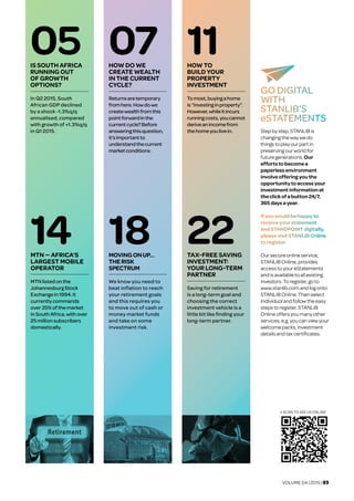 VOLUME 04 | 2015 | 03
05IS SOUTH AFRICA
RUNNING OUT
OF GROWTH
OPTIONS?
In Q2 2015, South
African GDP declined
by a shock -1.3%q/q
annualised, compared
with growth of +1.3%q/q
in Q1 2015.
07HOW DO WE
CREATE WEALTH
IN THE CURRENT
CYCLE?
Returnsaretemporary
fromhere.Howdowe
createwealthfromthis
pointforwardinthe
currentcycle?Before
answeringthisquestion,
it’simportantto
understandthecurrent
marketconditions.
11HOW TO 	
BUILD YOUR
PROPERTY
INVESTMENT
Tomost,buyingahome
is“investinginproperty”.
However,whileitincurs
runningcosts,youcannot
deriveanincomefrom
thehomeyoulivein.
• SCAN TO SEE US ONLINE
14MTN — AFRICA'S
LARGEST MOBILE
OPERATOR
MTNlistedonthe
JohannesburgStock
Exchangein1994.It
currentlycommands
over35% ofthemarket
inSouthAfrica,withover
25millionsubscribers
domestically.
18MOVINGONUP...	
THERISK	
SPECTRUM
We know you need to
beat inflation to reach
your retirement goals
and this requires you
to move out of cash or
money market funds
and take on some
investment risk.
22TAX-FREE SAVING
INVESTMENT:
YOUR LONG-TERM
PARTNER
Saving for retirement
is a long-term goal and
choosing the correct
investment vehicle is a
little bit like finding your
long-term partner.
GO DIGITAL
WITH
STANLIB’S
eSTATEMENTS
Stepbystep,STANLIBis
changingthewaywedo
thingstoplayourpartin
preservingourworldfor
futuregenerations.Our
effortstobecomea
paperlessenvironment
involveofferingyouthe
opportunitytoaccessyour
investmentinformationat
theclickofabutton24/7,
365daysayear.
Ifyouwouldbehappyto
receiveyourstatement
andSTANDPOINTdigitally,
pleasevisitSTANLIB Online
toregister.
Oursecureonlineservice,
STANLIBOnline,provides
accesstoyoureStatements
andisavailabletoallexisting
investors.Toregister, goto
www.stanlib.comandlogonto
STANLIBOnline.Then select
Individual andfollowtheeasy
stepstoregister.STANLIB
Onlineoffersyoumanyother
services,e.g.youcanviewyour
welcomepacks,investment
detailsandtaxcertificates.
 