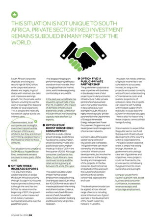 VOLUME 04 | 2015 | 06
South African corporate
deposits are sitting at a
record high of R690 billion,
while corporate balance
sheets are, largely, in good
shape with relatively low debt
and impressive earnings
growth. Yet, the private sector
remains unwilling to use this
cash or leverage their balance
sheets for local expansion.
This is despite the relatively
low cost of capital due to low
interest rates.
To some extent, local
companies are looking for
investment opportunities
in the rest of Africa and
offshore, but they are still not
committing a large portion of
their balance sheet to these
ventures.
This situation is not unique to
South Africa. Private sector
fixed investment remains
subdued in many parts of the
world.
OPTION THREE:
INCREASE EXPORTS	
The argument that a
weakening rand will boost
the South African economy
through a surge in our exports
has not proved to be correct.
Although the rand has lost
50% of its value since the
beginning of 2011, the growth
in exports, when measured
in US dollars, has been
somewhat lacklustre over the
past three years.
Thisdisappointingexport
performancepartlyreflectsa
slowdowninworldtrade.Prior
totheglobalfinancialmarket
crisis,worldtradewasgrowing
comfortablyataround8%.
Inthepastyear,worldtradehas
slowedtoagrowthrateofless
than1%.Inaddition,theimpact
ofdomesticinfrastructural
bottlenecksandacontraction
inSouthAfrica’smanufacturing
capacityhavealsohurtour
exports.
OPTION FOUR:
BOOST HOUSEHOLD
CONSUMPTION	
Whilethisisasub-optimal
growthstrategy,SouthAfrica
hasbecomeaconsumption-
driveneconomy.Privateand
publicsectorconsumption
madeup79.6%ofGDPinthe
firstquarterof2015.Although
consumer confidence has
fallen, South Africans have
continued to shop and the
retail sector is growing at
between 2% and 2.5% a year.
Thisoptioncouldbeunder
threatifformalsector
employmentkeepsdeclining.
Overthepastyear,SouthAfrica
lost43000formalsectorjobs.If
massivejoblossesinthemining
andotherindustriescontinue,
andtoomanySouthAfricans
areoutofwork,household
consumptionwillstartdeclining
andtheeconomywillgointoa
recession.
OPTION FIVE: A
PUBLIC-PRIVATE
PARTNERSHIP	
Thegovernmentcouldlookat
waystopartnerwithbusiness
inthedevelopmentofvital
projects,particularlyeconomic
infrastructure.Public-private
partnershipshaveworked
wellinmanyothercountries.
Infact,wehaveourown
exampleinSouthAfricaofa
highlyeffectivepublic-private
partnershipintheDepartment
ofEnergy’sRenewable
EnergyIndependentPower
ProcurementProgramme,and
developmentandmanagement
ofsomeroadnetworks.
Concernsaboutthepublic
sector losingcontrol of
keyutilitiesareoverstated.
Thegovernmentcanretain
ownershipandstrategic
controlofinfrastructural
developments,butinvolvethe
privatesectorinthedesign,
fundingandmanagement
oftheprojects.Inthefew
instancesSouthAfricahas
embarkedonthisapproach
theoutcomeshavebeen
beneficialforallparties
concerned, especiallythe
end-user.
Thisdevelopmentmodelcan
beappliedacrossabroad
rangeofsectors,including
socialinfrastructure.Agood
exampleisthedevelopment
ofthehealthsystemby
Netcare,inLesotho.
This does not need a plethora
of special incentives or tax
concessions to succeed.
Instead, as long as the
projects are costed correctly,
with sufficient understanding
of maintenance costs and
realistic projections of
utilisation rates, the projects
can become self-funding,
with modest support from
the state. It would ease the
burden on the state’s budget.
There is also no reason why
these projects cannot attract
foreign funding.
It is unrealistic to expect that
the public sector can fund
the required infrastructural
development of the country
within a reasonable time.
The public sector’s balance
sheet is simply not strong
enough. However, by
government articulating a
clear set of guidelines and
objectives, many projects
could be financed by the
private sector, still allowing
the government to retain
ownership and oversight.
Doing so would lift the
country’s growth rate, boost
business and consumer
confidence, increase tax
revenue receipts and
encourage employment.
THISSITUATIONISNOTUNIQUETOSOUTH
AFRICA.PRIVATESECTORFIXEDINVESTMENT
REMAINSSUBDUEDINMANYPARTSOFTHE
WORLD.
3
4
5
 