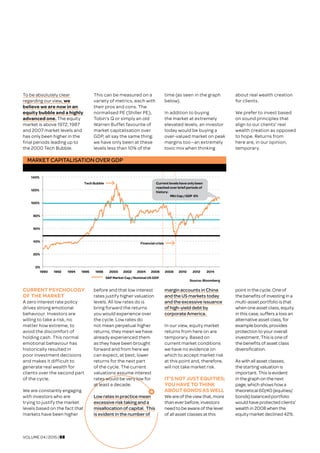 VOLUME 04 | 2015 | 08
To be absolutely clear
regarding our view, we
believe we are now in an
equity bubble and a highly
advanced one. The equity
market is above 1972, 1987
and 2007 market levels and
has only been higher in the
final periods leading up to
the 2000 Tech Bubble.
This can be measured on a
variety of metrics, each with
their pros and cons. The
normalised PE (Shiller PE),
Tobin’s Q or simply an old
Warren Buffet favourite of
market capitalisation over
GDP, all say the same thing:
we have only been at these
levels less than 10% of the
time (as seen in the graph
below).
In addition to buying
the market at extremely
elevated levels, an investor
today would be buying a
over-valued market on peak
margins too—an extremely
toxic mix when thinking
about real wealth creation
for clients.
We prefer to invest based
on sound principles that
align to our clients’ real
wealth creation as opposed
to hope. Returns from
here are, in our opinion,
temporary.
CURRENT PSYCHOLOGY
OF THE MARKET	
A zero interest rate policy
drives strong emotional
behaviour. Investors are
willing to take a risk, no
matter how extreme, to
avoid the discomfort of
holding cash. This normal
emotional behaviour has
historically resulted in
poor investment decisions
and makes it difficult to
generate real wealth for
clients over the second part
of the cycle.
We are constantly engaging
with investors who are
trying to justify the market
levels based on the fact that
markets have been higher
before and that low interest
rates justify higher valuation
levels. All low rates do is
bring forward the returns
you would experience over
the cycle. Low rates do
not mean perpetual higher
returns, they mean we have
already experienced them
as they have been brought
forward and from here we
can expect, at best, lower
returns for the next part
of the cycle. The current
valuations assume interest
rates would be very low for
at least a decade.
Low rates in practice mean
excessive risk taking and a
misallocation of capital. This
is evident in the number of
margin accounts in China
and the US markets today
and the excessive issuance
of high-yield debt by
corporate America.
In our view, equity market
returns from here on are
temporary. Based on
current market conditions
we have no evidence on
which to accept market risk
at this point and, therefore,
will not take market risk.
IT’S NOT JUST EQUITIES;
YOU HAVE TO THINK
ABOUT BONDS AS WELL	
We are of the view that, more
than ever before, investors
need to be aware of the level
of all asset classes at this
point in the cycle. One of
the benefits of investing in a
multi-asset portfolio is that
when one asset class, equity
in this case, suffers a loss an
alternative asset class, for
example bonds, provides
protection to your overall
investment. This is one of
the benefits of asset class
diversification.
As with all asset classes,
the starting valuation is
important. This is evident
in the graph on the next
page, which shows how a
theoretical 60/40 (equities/
bonds) balanced portfolio
would have protected clients’
wealth in 2008 when the
equity market declined 42%.
MARKET CAPITALISATION OVER GDP
0%
20%
40%
60%
80%
100%
120%
140%
1990 1992 1994 1996 1998 2000 2002 2004 2006 2008 2010 2012 2014
S&P Market Cap / Nominal US GDP
Source: Bloomberg
Tech Bubble Current levels have only been
reached over brief periods of
history:
Mkt Cap / GDP 6%
Financial crisis
 