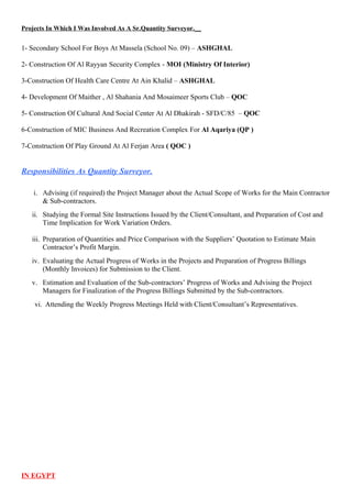 Projects In Which I Was Involved As A Sr.Quantity Surveyor.__
1- Secondary School For Boys At Massela (School No. 09) – ASHGHAL
2- Construction Of Al Rayyan Security Complex - MOI (Ministry Of Interior)
3-Construction Of Health Care Centre At Ain Khalid – ASHGHAL
4- Development Of Maither , Al Shahania And Mosaimeer Sports Club – QOC
5- Construction Of Cultural And Social Center At Al Dhakirah - SFD/C/85 – QOC
6-Construction of MIC Business And Recreation Complex For Al Aqariya (QP )
7-Construction Of Play Ground At Al Ferjan Area ( QOC )
Responsibilities As Quantity Surveyor.
i. Advising (if required) the Project Manager about the Actual Scope of Works for the Main Contractor
& Sub-contractors.
ii. Studying the Formal Site Instructions Issued by the Client/Consultant, and Preparation of Cost and
Time Implication for Work Variation Orders.
iii. Preparation of Quantities and Price Comparison with the Suppliers’ Quotation to Estimate Main
Contractor’s Profit Margin.
iv. Evaluating the Actual Progress of Works in the Projects and Preparation of Progress Billings
(Monthly Invoices) for Submission to the Client.
v. Estimation and Evaluation of the Sub-contractors’ Progress of Works and Advising the Project
Managers for Finalization of the Progress Billings Submitted by the Sub-contractors.
vi. Attending the Weekly Progress Meetings Held with Client/Consultant’s Representatives.
IN EGYPT
 