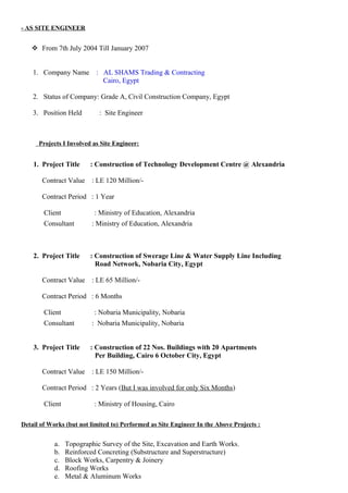 - AS SITE ENGINEER
 From 7th July 2004 Till January 2007
1. Company Name : AL SHAMS Trading & Contracting
Cairo, Egypt
2. Status of Company: Grade A, Civil Construction Company, Egypt
3. Position Held : Site Engineer
Projects I Involved as Site Engineer:
1. Project Title : Construction of Technology Development Centre @ Alexandria
Contract Value : LE 120 Million/-
Contract Period : 1 Year
Client : Ministry of Education, Alexandria
Consultant : Ministry of Education, Alexandria
2. Project Title : Construction of Swerage Line & Water Supply Line Including
Road Network, Nobaria City, Egypt
Contract Value : LE 65 Million/-
Contract Period : 6 Months
Client : Nobaria Municipality, Nobaria
Consultant : Nobaria Municipality, Nobaria
3. Project Title : Construction of 22 Nos. Buildings with 20 Apartments
Per Building, Cairo 6 October City, Egypt
Contract Value : LE 150 Million/-
Contract Period : 2 Years (But I was involved for only Six Months)
Client : Ministry of Housing, Cairo
Detail of Works (but not limited to) Performed as Site Engineer In the Above Projects :
a. Topographic Survey of the Site, Excavation and Earth Works.
b. Reinforced Concreting (Substructure and Superstructure)
c. Block Works, Carpentry & Joinery
d. Roofing Works
e. Metal & Aluminum Works
 
