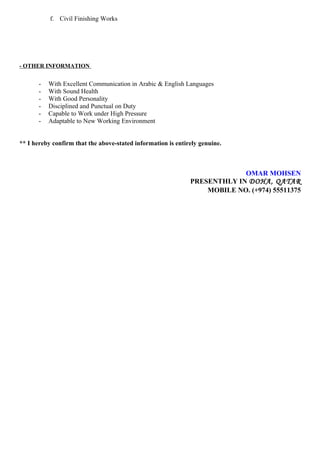 f. Civil Finishing Works
- OTHER INFORMATION
- With Excellent Communication in Arabic & English Languages
- With Sound Health
- With Good Personality
- Disciplined and Punctual on Duty
- Capable to Work under High Pressure
- Adaptable to New Working Environment
** I hereby confirm that the above-stated information is entirely genuine.
OMAR MOHSEN
PRESENTHLY IN DOHA, QATAR
MOBILE NO. (+974) 55511375
 