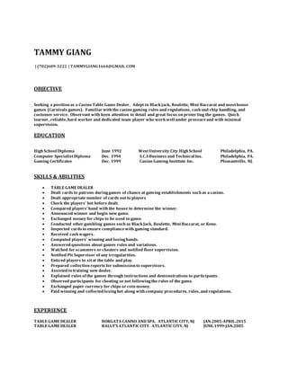 TAMMY GIANG
| (702)609-3222 | TAMMYGIANG1664@GMAIL.COM
OBJECTIVE
Seeking a positionas a Casino Table Game Dealer. Adept in Black jack, Roulette, Mini Baccarat and mosthouse
games (Carnivals games). Familiar with the casino gaming rules and regulations, cash and chip handling, and
customer service. Observant with keen attention to detail and great focus onprotecting the games. Quick
learner, reliable, hard worker and dedicated team player who work well under pressureand with minimal
supervision.
EDUCATION
High School Diploma June 1992 WestUniversity City High School Philadelphia, PA.
Computer SpecialistDiploma Dec. 1994 S.C.S Business and Technical Ins. Philadelphia, PA.
Gaming Certificates Dec. 1999 Casino Gaming Institute Inc. Pleasantville, NJ.
SKILLS & ABILITIES
 TABLE GAME DEALER
 Dealt cards to patrons duringgames of chance at gaming establishments such as a casino.
 Dealt appropriate number of cards out to players
 Check the players’ bet before dealt.
 Compared players’ hand with the house to determine the winner.
 Announced winner and begin new game.
 Exchanged money for chips to be used in game.
 Conducted other gambling games such as Black Jack, Roulette, Mini Baccarat, or Keno.
 Inspected cards to ensure compliance with gaming standard.
 Received cash wagers.
 Computed players’ winning and losinghands.
 Answered questions about games rules and variations.
 Watched for scammers or cheaters and notified floor supervision.
 Notified Pit Supervisor of any irregularities.
 Enticed players to sitat the table and play.
 Prepared collectionreports for submissionto supervisors.
 Assisted intraining new dealer.
 Explained rules of the games through instructions and demonstrations to participants.
 Observed participants for cheating or not followingthe rules of the game.
 Exchanged paper currency for chips or coinmoney.
 Paid winning and collected losingbet along with company procedures, rules, and regulations.
EXPERIENCE
TABLE GAME DEALER BORGATA CASINO AND SPA. ATLANTIC CITY, NJ JAN.2005-APRIL.2015
TABLE GAME DEALER BALLY’S ATLANTIC CITY. ATLANTIC CITY, NJ JUNE.1999-JAN.2005
 