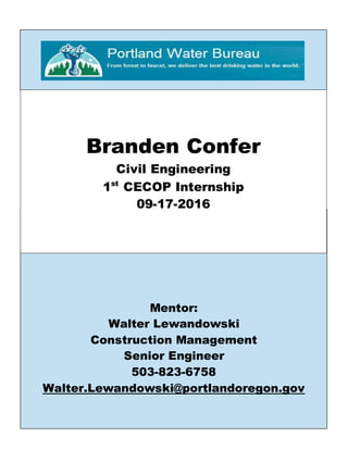 Mentor:
Walter Lewandowski
Construction Management
Senior Engineer
503-823-6758
Walter.Lewandowski@portlandoregon.gov
Branden Confer
Civil Engineering
1st
CECOP Internship
09-17-2016
 