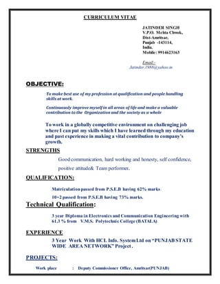 CURRICULUM VITAE
JATINDER SINGH
V.P.O. Mehta Chwok,
Dist-Amritsar,
Punjab -143114,
India.
Mobile: 9914623163
Email:-
Jatinder.1988@yahoo.in
OBJECTIVE:
To make best use of my profession at qualification and people handling
skills at work.
Continuously improve myself in all areas of life and make a valuable
contribution to the Organization and the society as a whole
To work in a globally competitive environment on challenging job
where I can put my skills which I have learned through my education
and past experience in making a vital contribution to company’s
growth.
STRENGTHS
Good communication, hard working and honesty, self confidence,
positive attitude& Team performer.
QUALIFICATION:
Matriculationpassed from P.S.E.B having 62% marks.
10+2 passed from P.S.E.B having 73% marks.
Technical Qualification:
3 year Diploma in Electronics and Communication Engineering with
61.3 % from V.M.S. Polytechnic College (BATALA)
EXPERIENCE
3 Year Work With HCL Info. SystemLtd on “PUNJAB STATE
WIDE AREA NETWORK” Project.
PROJECTS:
Work place : Deputy Commissioner Office, Amritsar(PUNJAB)
 