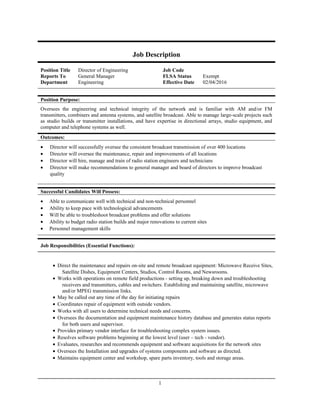 Job Description
Position Title Director of Engineering Job Code
Reports To General Manager FLSA Status Exempt
Department Engineering Effective Date 02/04/2016
Position Purpose:
Oversees the engineering and technical integrity of the network and is familiar with AM and/or FM
transmitters, combiners and antenna systems, and satellite broadcast. Able to manage large-scale projects such
as studio builds or transmitter installations, and have expertise in directional arrays, studio equipment, and
computer and telephone systems as well.
Outcomes:
• Director will successfully oversee the consistent broadcast transmission of over 400 locations
• Director will oversee the maintenance, repair and improvements of all locations
• Director will hire, manage and train of radio station engineers and technicians
• Director will make recommendations to general manager and board of directors to improve broadcast
quality
Successful Candidates Will Possess:
• Able to communicate well with technical and non-technical personnel
• Ability to keep pace with technological advancements
• Will be able to troubleshoot broadcast problems and offer solutions
• Ability to budget radio station builds and major renovations to current sites
• Personnel management skills
Job Responsibilities (Essential Functions):
• Direct the maintenance and repairs on-site and remote broadcast equipment: Microwave Receive Sites,
Satellite Dishes, Equipment Centers, Studios, Control Rooms, and Newsrooms.
• Works with operations on remote field productions - setting up, breaking down and troubleshooting
receivers and transmitters, cables and switchers. Establishing and maintaining satellite, microwave
and/or MPEG transmission links.
• May be called out any time of the day for initiating repairs
• Coordinates repair of equipment with outside vendors.
• Works with all users to determine technical needs and concerns.
• Oversees the documentation and equipment maintenance history database and generates status reports
for both users and supervisor.
• Provides primary vendor interface for troubleshooting complex system issues.
• Resolves software problems beginning at the lowest level (user – tech - vendor).
• Evaluates, researches and recommends equipment and software acquisitions for the network sites
• Oversees the Installation and upgrades of systems components and software as directed.
• Maintains equipment center and workshop, spare parts inventory, tools and storage areas.
1
 