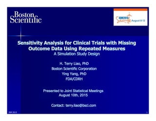 Sensitivity Analysis for Clinical Trials with Missing
Outcome Data Using Repeated Measures
A Simulation Study Design
H. Terry Liao, PhD
Boston Scientific Corporation
Ying Yang, PhD
FDA/CDRH
Presented to Joint Statistical Meetings
August 10th, 2015
Contact: terry.liao@bsci.com
1JSM 2015
 