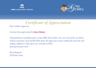 Certificate of Appreciation
Dear Vaibhav Aggarwal,
You have been appreciated by Jenny Mattam.
Congratulations on finding a place in the LIREL Honor Rolls. You were selected by your fellow
Trainee Associates, Tech and Biz Skills leads. We appreciate you for walking the extra mile and
making a difference. Hats off to you, Crusaders of RYP.
Keep up the good work!
Warm Regards,
TCS Gems Team
 