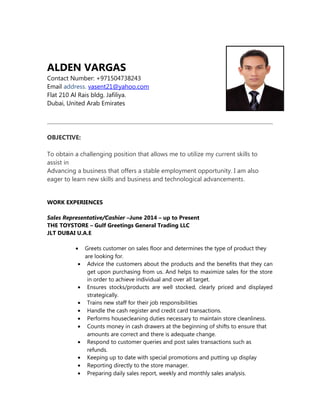 ALDEN VARGAS
Contact Number: +971504738243
Email address. vasent21@yahoo.com
Flat 210 Al Rais bldg. Jafiliya.
Dubai, United Arab Emirates
OBJECTIVE:
To obtain a challenging position that allows me to utilize my current skills to
assist in
Advancing a business that offers a stable employment opportunity. I am also
eager to learn new skills and business and technological advancements.
WORK EXPERIENCES
Sales Representative/Cashier –June 2014 – up to Present
THE TOYSTORE – Gulf Greetings General Trading LLC
JLT DUBAI U.A.E
• Greets customer on sales floor and determines the type of product they
are looking for.
• Advice the customers about the products and the benefits that they can
get upon purchasing from us. And helps to maximize sales for the store
in order to achieve individual and over all target.
• Ensures stocks/products are well stocked, clearly priced and displayed
strategically.
• Trains new staff for their job responsibilities
• Handle the cash register and credit card transactions.
• Performs housecleaning duties necessary to maintain store cleanliness.
• Counts money in cash drawers at the beginning of shifts to ensure that
amounts are correct and there is adequate change.
• Respond to customer queries and post sales transactions such as
refunds.
• Keeping up to date with special promotions and putting up display
• Reporting directly to the store manager.
• Preparing daily sales report, weekly and monthly sales analysis.
 