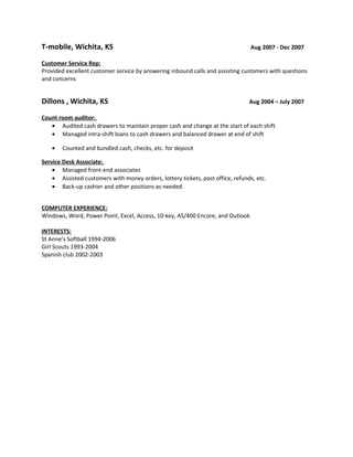 T-mobile, Wichita, KS Aug 2007 - Dec 2007
Customer Service Rep:
Provided excellent customer service by answering inbound calls and assisting customers with questions
and concerns
Dillons , Wichita, KS Aug 2004 – July 2007
Count room auditor:
• Audited cash drawers to maintain proper cash and change at the start of each shift
• Managed intra-shift loans to cash drawers and balanced drawer at end of shift
• Counted and bundled cash, checks, etc. for deposit
Service Desk Associate:
• Managed front-end associates
• Assisted customers with money orders, lottery tickets, post office, refunds, etc.
• Back-up cashier and other positions as needed.
COMPUTER EXPERIENCE:
Windows, Word, Power Point, Excel, Access, 10-key, AS/400 Encore, and Outlook
INTERESTS:
St Anne’s Softball 1994-2006
Girl Scouts 1993-2004
Spanish club 2002-2003
 