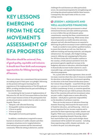 Time to get it right: Lessons from EFA and the MDGs for education 2016–2030   9
2
KEY LESSONS
EMERGING
FROM THE GCE
MOVEMENT’S
ASSESSMENT OF
EFA PROGRESS
Education should be universal, free,
of good quality, equitable and inclusive;
it should start from birth and encompass
opportunities for lifelong learning for
all learners.
This is not a dream, but a commitment that governments
are making as part of their post-2015 pledges. Delivering
on this promisewill require learning from the
experiences of the implementation of the EFA goals and
MDGs, avoiding mistakes from the past and building on
lessons for the future.
In considering the last 15years of implementation of
Education For All, the GCE movement believes that there
are five major lessons in terms of the prerequisites that
an educational system needs to have in order to achieve
its goals. These are:
•	 Adequate,well-allocated financing
•	 Strong public systems and governance
•	 A focus on quality
•	 A focus on equity
•	 Meaningful civil society participation.
In addition, consideration is required to ensure
learners in situations of conflict, disaster and other
emergency situations receive targeted attention
from national governments and the international
community. While the setting is distinctive, and the
challenges for such learners are often particularly
severe, the essential prerequisites for strengthening and
activating educational systems hold for these learners.
Consequently, this report looks at this as a cross-
cutting concern.
LESSON 1: ADEQUATE AND
WELL-ALLOCATED FINANCING
Clearly, it is not enough for governments to attend
international forums and make ambitious promises,
or even to follow this upwith domestic policy
commitments: ensuring that these commitments are
implemented requires financing. While money alone
does not guarantee successful education outcomes,
adequate andwell-allocated finances are essential to
delivering the policies necessary to meet ambitious goals.
Funds are needed to train and hire qualified teachers,
to ensure that schools arewell-run, that there are
sufficient teaching and learning materials, and adequate
infrastructure. For example, after budget tracking,
research, lobbying and campaigning by Education
For All Sierra Leone (the GCE member coalition in
the country), at both national and district level, the
government agreed a significant increase in the
budgetary allocation to education,which has helped
to dramatically increase teacher salaries to a more
reasonablewage, and expand other elements of the
education programme.
Yet, 15years after the Dakar agreement, there are still
too many countrieswhere the scale of resources available
for education is shockingly low. Government spending
on education in the least resourced education system –
the Central African Republic –is just $18 USD per child
peryear, or 0.1 percent of the annual cost incurred for
a child in Luxembourg. In total, 10 countries spend less
than $100 USD peryear per child in primary education.
Most of the countrieswith such low investmentvalues
are post-conflict, fragile states or states affected by
disasters –which places a particular responsibility
on the shoulders of aid donor countries.
There are two key sources of education financing:
domestic financing,which must be the major source
of funds for education, and aid financing –which can
bevery important for low-income countries and in
particular for those experiencing conflict, disaster and
fragility. While some countries are making important
progress on expanding domestic financing, others
have much further to go, and a much stronger donor
commitmentwill be needed if all countries –including
those experiencing conflict, disaster and shocks –are
to achieve the post-2015 education goals.
 