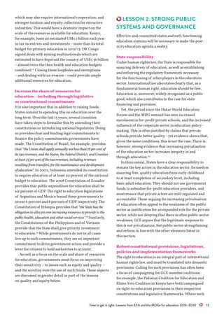 Time to get it right: Lessons from EFA and the MDGs for education 2016–2030   13
which may also require international cooperation; and
stronger taxation and royalty collection for extractive
industries. Thiswould have a dramatic impact on the
scale of the resources available for education. Kenya,
for example, loses an estimated US$1.1 billion eachyear
in tax incentives and investments –more than its total
budget for primary education in 2012/13. DR Congo
signed dealswith mining multinationalswhich are
estimated to have deprived the country of US$1.36 billion
–almost twice the then health and education budgets
combined.17
Closing these loopholes and exemptions
–and dealingwith tax evasion –could provide ample
additional resources for education.
Increase the share of resources for
education – including through legislative
or constitutional commitments
It is also important that in addition to raising funds,
States commit to spending this on education over the
long term. Over the last 15years, several countries
have taken steps to formalise this by amending their
constitutions or introducing national legislation. Doing
so provides clear and binding legal commitments to
finance the policy commitments governments have
made. The Constitution of Brazil, for example, provides
that “the Union shall apply annually not less than 18 per cent of
its tax revenues, and the States, the Federal District, and Counties
at least 25 per cent of the tax revenues, including revenues
resulting from transfers, for the maintenance and development
of education”. In 2002, Indonesia amended its constitution
to require allocation of at least 20 percent of the national
budget to education. The 2008 Constitution of Ecuador
provides that public expenditure for education shall be
six percent of GDP. The right to education legislations
of Argentina and Mexico bound these governments to
invest 6 percent and 8 percent of GDP respectively. The
Constitution of Ethiopia provides that “the State has the
obligation to allocate ever increasing resources to provide to the
public health, education and other social services”.18
Similarly,
the Constitutions of the Philippines and of Vietnam
provide that the State shall give priority investment
to education.19
While governments do not in all cases
live up to such commitments, they are an important
commitment to drive government action and provide a
lever for citizens to hold authorities to account.
Aswell as a focus on the scale and share of resources
for education, governments must focus on improving
their sensitivity –to issues such as equity and quality –
and the scrutiny over the use of such funds. These aspects
are discussed in greater detail as part of the lessons
on quality and equity below.
LESSON 2: STRONG PUBLIC
SYSTEMS AND GOVERNANCE
Effective and committed states andwell-functioning
education systemswill be necessary to make the post-
2015 education agenda a reality.
State responsibility
Under human rights law, the State is responsible for
ensuring delivery of education, aswell as establishing
and enforcing the regulatory framework necessary
for the functioning of other players in the education
sector. International law also states clearly that, as a
fundamental human right, education should be free.
Education is, moreover,widely recognised as a public
good,which also contributes to the case for state
financing and provision.
Yet, the period since the Dakar World Education
Forum and the MDG summit has seen increased
enrolment in for-profit private schools, and the increased
influence of the corporate sector in education policy-
making. This is often justified by claims that private
schools provide better quality –yet evidence shows that,
given the same conditions, this is not the case. There is,
however, strong evidence that increasing privatisation
of the education sector increases inequity in and
through education.20
In this context, States have a clear responsibility to
remain the key actors in the education sector, focused on
ensuring free, quality education from early childhood
to at least completion of secondary level, including
basic adult education. They should not use government
funds to subsidise for-profit education providers, and
must ensure that private actors arewell-regulated and
accountable. Those arguing for increasing privatisation
of education often appeal to theweakness of the public
sector as justification for an expanded role for the private
sector;while not denying that there is often public sector
weakness, GCE argues that the legitimate response to
this is not privatisation, but public sector strengthening
and reform in linewith the other elements listed in
this section.
Robust constitutional provisions, legislations,
policies and implementation frameworks
The right to education is an integral part of international
human rights law, and must be translated into domestic
provisions. Calling for such provisions has often been
a focus of campaigning for GCE member coalitions;
for example, the Pakistan Coalition for Education and
Elimu Yetu Coalition in Kenya have both campaigned
on right-to-education provisions in their respective
constitutions and legislative frameworks. Where such
 