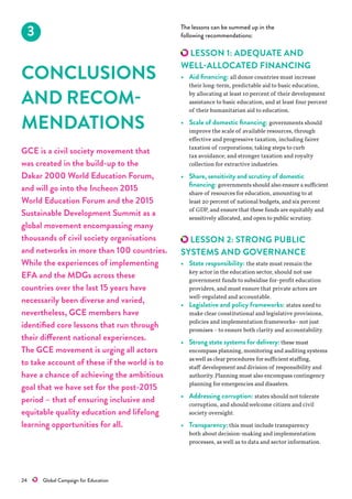24    Global Campaign for Education
3
CONCLUSIONS
AND RECOM-
MENDATIONS
GCE is a civil society movement that
was created in the build-up to the
Dakar 2000 World Education Forum,
and will go into the Incheon 2015
World Education Forum and the 2015
Sustainable Development Summit as a
global movement encompassing many
thousands of civil society organisations
and networks in more than 100 countries.
While the experiences of implementing
EFA and the MDGs across these
countries over the last 15 years have
necessarily been diverse and varied,
nevertheless, GCE members have
identified core lessons that run through
their different national experiences.
The GCE movement is urging all actors
to take account of these if the world is to
have a chance of achieving the ambitious
goal that we have set for the post-2015
period – that of ensuring inclusive and
equitable quality education and lifelong
learning opportunities for all.
The lessons can be summed up in the
following recommendations:
LESSON 1: ADEQUATE AND
WELL-ALLOCATED FINANCING
•	 Aid financing: all donor countries must increase
their long-term, predictable aid to basic education,
by allocating at least 10 percent of their development
assistance to basic education, and at least four percent
of their humanitarian aid to education.
•	 Scale of domestic financing: governments should
improve the scale of available resources, through
effective and progressive taxation, including fairer
taxation of corporations; taking steps to curb
tax avoidance; and stronger taxation and royalty
collection for extractive industries.
•	 Share, sensitivity and scrutiny of domestic
financing: governments should also ensure a sufficient
share of resources for education, amounting to at
least 20 percent of national budgets, and six percent
of GDP, and ensure that these funds are equitably and
sensitively allocated, and open to public scrutiny.
LESSON 2: STRONG PUBLIC
SYSTEMS AND GOVERNANCE
•	 State responsibility: the state must remain the
key actor in the education sector, should not use
government funds to subsidise for-profit education
providers, and must ensure that private actors are
well-regulated and accountable.
•	 Legislative and policy frameworks: states need to
make clear constitutional and legislative provisions,
policies and implementation frameworks–not just
promises –to ensure both clarity and accountability.
•	 Strong state systems for delivery:these must
encompass planning, monitoring and auditing systems
aswell as clear procedures for sufficient staffing,
staff development and division of responsibility and
authority. Planning must also encompass contingency
planning for emergencies and disasters.
•	 Addressing corruption: states should not tolerate
corruption, and shouldwelcome citizen and civil
society oversight.
•	 Transparency: this must include transparency
both about decision-making and implementation
processes, aswell as to data and sector information.
 