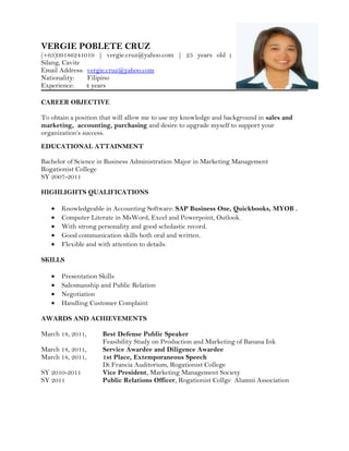 VERGIE POBLETE CRUZ
(+63)09186241019 | vergie.cruz@yahoo.com | 25 years old |
Silang, Cavite
Email Address: vergie.cruz@yahoo.com
Nationality: Filipino
Experience: 4 years
CAREER OBJECTIVE
To obtain a position that will allow me to use my knowledge and background in sales and
marketing, accounting, purchasing and desire to upgrade myself to support your
organization’s success.
EDUCATIONAL ATTAINMENT
Bachelor of Science in Business Administration Major in Marketing Management
Rogationist College
SY 2007-2011
HIGHLIGHTS QUALIFICATIONS
• Knowledgeable in Accounting Software: SAP Business One, Quickbooks, MYOB .
• Computer Literate in MsWord, Excel and Powerpoint, Outlook.
• With strong personality and good scholastic record.
• Good communication skills both oral and written.
• Flexible and with attention to details.
SKILLS
• Presentation Skills
• Salesmanship and Public Relation
• Negotiation
• Handling Customer Complaint
AWARDS AND ACHIEVEMENTS
March 18, 2011, Best Defense Public Speaker
Feasibility Study on Production and Marketing of Banana Ink
March 18, 2011, Service Awardee and Diligence Awardee
March 18, 2011, 1st Place, Extemporaneous Speech
Di Francia Auditorium, Rogationist College
SY 2010-2011 Vice President, Marketing Management Society
SY 2011 Public Relations Officer, Rogationist Collge Alumni Association
 