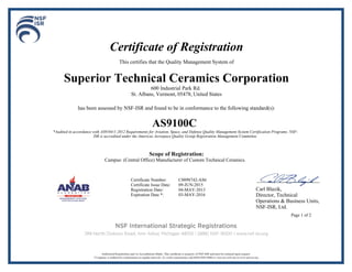 Certificate of Registration
This certifies that the Quality Management System of
Superior Technical Ceramics Corporation
600 Industrial Park Rd.
St. Albans, Vermont, 05478, United States
has been assessed by NSF-ISR and found to be in conformance to the following standard(s):
AS9100C
*Audited in accordance with AS9104/1:2012 Requirements for Aviation, Space, and Defense Quality Management System Certification Programs. NSF-
ISR is accredited under the Americas Aerospace Quality Group Registration Management Committee.
Scope of Registration:
Campus: (Central Office) Manufacturer of Custom Technical Ceramics.
Carl Blazik,
Director, Technical
Operations & Business Units,
NSF-ISR, Ltd.
Page 1 of 2
Certificate Number: C0098742-AS6
Certificate Issue Date: 09-JUN-2015
Registration Date: 04-MAY-2013
Expiration Date *: 03-MAY-2016
 