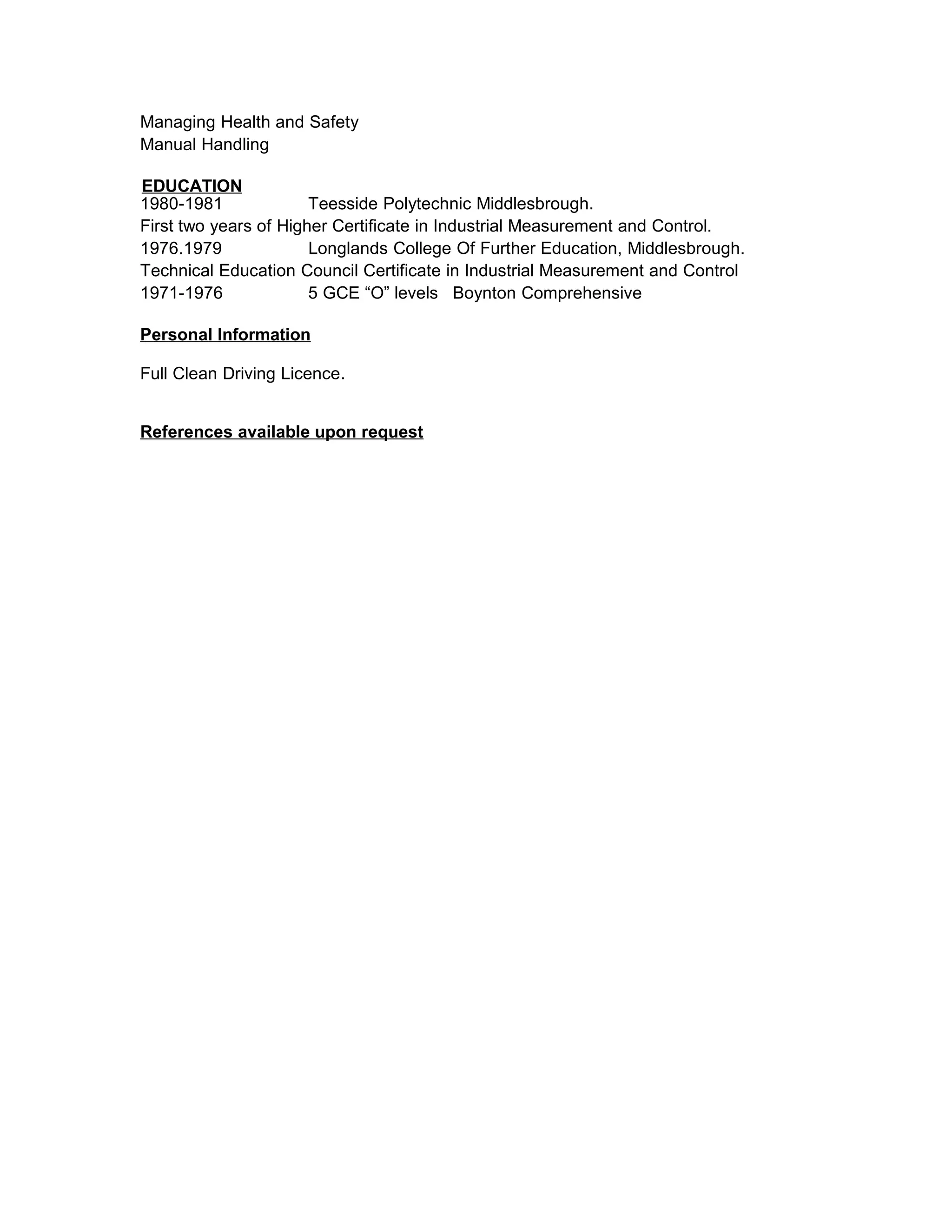 Managing Health and Safety
Manual Handling
EDUCATION
1980-1981 Teesside Polytechnic Middlesbrough.
First two years of Higher Certificate in Industrial Measurement and Control.
1976.1979 Longlands College Of Further Education, Middlesbrough.
Technical Education Council Certificate in Industrial Measurement and Control
1971-1976 5 GCE “O” levels Boynton Comprehensive
Personal Information
Full Clean Driving Licence.
References available upon request
 
