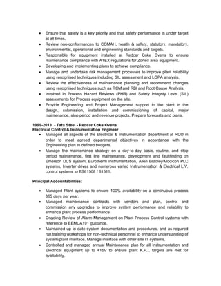 • Ensure that safety is a key priority and that safety performance is under target
at all times.
• Review non-conformances to COMAH, health & safety, statutory, mandatory,
environmental, operational and engineering standards and targets.
• Responsible for equipment installed at Redcar Coke Ovens to ensure
maintenance compliance with ATEX regulations for Zoned area equipment.
• Developing and implementing plans to achieve compliance.
• Manage and undertake risk management processes to improve plant reliability
using recognised techniques including SIL assessment and LOPA analysis.
• Review the effectiveness of maintenance planning and recommend changes
using recognised techniques such as RCM and RBI and Root Cause Analysis.
• Involved in Process Hazard Reviews (PHR) and Safety Integrity Level (SIL)
assessments for Process equipment on the site.
• Provide Engineering and Project Management support to the plant in the
design, submission, installation and commissioning of capital, major
maintenance, stop period and revenue projects. Prepare forecasts and plans.
1999-2013 - Tata Steel - Redcar Coke Ovens
Electrical Control & Instrumentation Engineer
• Managed all aspects of the Electrical & Instrumentation department at RCO in
order to meet agreed departmental objectives in accordance with the
Engineering plan to defined budgets.
• Manage the maintenance strategy on a day-to-day basis, routine, and stop
period maintenance, first line maintenance, development and faultfinding on
Emerson DCS system, Eurotherm Instrumentation, Allen Bradley/Modicon PLC
systems, Inverter drives and numerous varied Instrumentation & Electrical L.V.
control systems to BS61508 / 61511.
Principal Accountabilities:
• Managed Plant systems to ensure 100% availability on a continuous process
365 days per year.
• Managed maintenance contracts with vendors and plan, control and
commission any upgrades to improve system performance and reliability to
enhance plant process performance.
• Ongoing Review of Alarm Management on Plant Process Control systems with
reference to EEMUA191 guidance.
• Maintained up to date system documentation and procedures, and as required
run training workshops for non-technical personnel to enhance understanding of
system/plant interface. Manage interface with other site IT systems.
• Controlled and managed annual Maintenance plan for all Instrumentation and
Electrical equipment up to 415V to ensure plant K.P.I. targets are met for
availability.
 