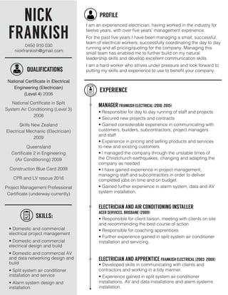 NICK
FRANKISH
SKILLS:
QUALIFICATIONS
PROFILE
I am an experienced electrician, having worked in the industry for
twelve years, with over five years’ management experience.
For the past five years I have been managing a small, successful,
team of electrical workers; successfully coordinating the day to day
running and all pricing/quoting for the company. Managing this
small team has enabled me to further build on my natural
leadership skills and develop excellent communication skills.
I am a hard worker who strives under pressure and look forward to
putting my skills and experience to use to benefit your company.
National Certificate in Electrical
Engineering (Electrician)
(Level 4) 2006
National Certificate in Split
System Air Conditioning (Level 3)
2008
Skills New Zealand
Electrical Mechanic (Electrician)
2009
Queensland
Certificate 2 in Engineering
(Air Conditioning) 2009
Construction Blue Card 2009
CPR and LV rescue 2016
Project Management Professional
Certificate (underway currently)
• Domestic and commercial
electrical project management
• Domestic and commercial
electrical design and build
• Domestic and commercial AV
and data networking design and
build
• Split system air conditioner
installation and service
• Alarm system design and
installation.
EXPERIENCE
MANAGER FRANKISH ELECTRICAL (2010-2015)
• Responsible for day to day running of staff and projects
• Secured new projects and contracts
• Gained considerable experience in communicating with
customers, builders, subcontractors, project managers
and staff
• Experience in pricing and selling products and services
to new and existing customers
• I managed the company through the unstable times of
the Christchurch earthquakes, changing and adapting the
company as needed
• I have gained experience in project management,
managing staff and subcontractors in order to deliver
completed jobs on time and on budget.
• Gained further experience in alarm system, data and AV
system installation.
ELECTRICIAN AND AIR CONDITIONING INSTALLER
ACER SERVICES, BRISBANE (2009)
• Responsible for client liaison, meeting with clients on site
and recommending the best course of action
• Responsible for coaching apprentices
• Further experience gained in split system air conditioner
installation and servicing.
0450 910 030
nickfrankish@gmail.com
ELECTRICIAN AND APPRENTICE FRANKISH ELECTRICAL (2003-2008)
• Developed skills in communicating with clients and
contractors and working in a tidy manner.
• Experience gained in split system air conditioner
installations, AV and data installations and alarm systems
installation.
 