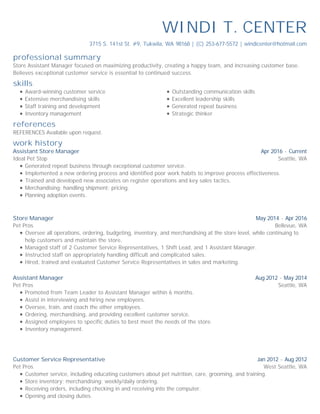 professional summary
skills
references
work history
WINDI T. CENTER
3715 S. 141st St. #9, Tukwila, WA 98168 | (C) 253-677-5572 | windicenter@hotmail.com
Store Assistant Manager focused on maximizing productivity, creating a happy team, and increasing customer base.
Believes exceptional customer service is essential to continued success.
Award-winning customer service
Extensive merchandising skills
Staff training and development
Inventory management
Outstanding communication skills
Excellent leadership skills
Generated repeat business
Strategic thinker
REFERENCES Available upon request.
Apr 2016 - Current
Seattle, WA
Assistant Store Manager
Ideal Pet Stop
Generated repeat business through exceptional customer service.
Implemented a new ordering process and identified poor work habits to improve process effectiveness.
Trained and developed new associates on register operations and key sales tactics.
Merchandising; handling shipment; pricing.
Planning adoption events.
May 2014 - Apr 2016
Bellevue, WA
Store Manager
Pet Pros
Oversee all operations, ordering, budgeting, inventory, and merchandising at the store level, while continuing to
help customers and maintain the store.
Managed staff of 2 Customer Service Representatives, 1 Shift Lead, and 1 Assistant Manager.
Instructed staff on appropriately handling difficult and complicated sales.
Hired, trained and evaluated Customer Service Representatives in sales and marketing.
Aug 2012 - May 2014
Seattle, WA
Assistant Manager
Pet Pros
Promoted from Team Leader to Assistant Manager within 6 months.
Assist in interviewing and hiring new employees.
Oversee, train, and coach the other employees.
Ordering, merchandising, and providing excellent customer service.
Assigned employees to specific duties to best meet the needs of the store.
Inventory management.
Jan 2012 - Aug 2012
West Seattle, WA
Customer Service Representative
Pet Pros
Customer service, including educating customers about pet nutrition, care, grooming, and training.
Store inventory; merchandising; weekly/daily ordering.
Receiving orders, including checking in and receiving into the computer.
Opening and closing duties.
 