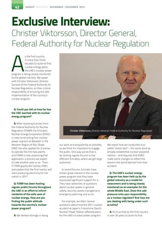 42 INSIGHT MAGAZINE NOVEMBER - DECEMBER 2015
A
s the first country
in more than three
decades to build its first
nuclear energy plant,
the UAE’s nuclear power
program is being closely monitored
by the global industry. We speak
with Christer Viktorsson, Director
General of the Federal Authority for
Nuclear Regulation, on their critical
responsibility of ensuring the safe
implementation of the country’s
nuclear program.
Q: Could you tell us how far has
the UAE reached with its nuclear
energy program?
A: After receiving licenses from
the Federal Authority for Nuclear
Regulation (FANR), the Emirates
Nuclear Energy Corporation (ENEC)
is now constructing four nuclear
power reactors at Barakah in the
Western Region of Abu Dhabi.
ENEC has also applied for a license
to operate the first two plants,
and FANR is now assessing that
application, a process we expect
to take another year or so. Then,
if FANR grants the license, ENEC
anticipates that the first reactor will
start producing electricity for the
nation in 2017.
Q: FANR has been hosting
regular public forums throughout
the UAE in an effort to inform
residents of the safe uses of
nuclear energy. How are you
finding the public attitude
towards the country’s nuclear
power program?
A: We believe strongly in doing
Exclusive Interview:
Christer Viktorsson, Director General,
Federal Authority for Nuclear Regulation
our work as transparently as possible,
so we think it’s important to engage
the public. One way we do that is
by hosting regular forums in the
different Emirates, where we get large
audiences.
In recent forums, Emiratis have
shown great interest in the nuclear
power program and they have
expressed significant support for it.
They have asked lots of questions
about nuclear power in general,
safety, security, waste management,
emergency planning, and so on.
For example, we often receive
questions about how the 2011 nuclear
accident at Japan’s Fukushima Daiichi
Nuclear Power Station affected plans
for the UAE’s nuclear power program.
We report how we conducted a so-
called “stress test” – the same done by
already-established nuclear-powered
nations – and required that ENEC
make some changes to reflect the
lessons the world learned from that
accident.
Q: The UAE’s nuclear energy
program has been held up by the
global industry as a model for
newcomers and is being closely
monitored as an exemplar for the
whole Middle East. Does this add
pressure onto your responsibility
as a nuclear regulator? And how are
you dealing with being under such
scrutiny?
A: It’s true that as the first country
in over 30 years to build its first
Christer Viktorsson, Director General, Federal Authority for Nuclear Regulation
42
 